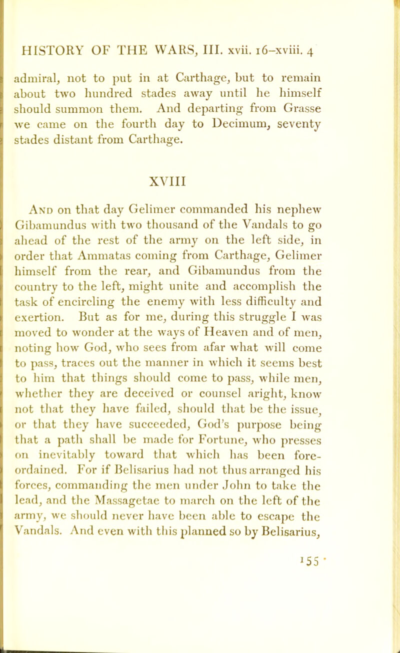 admiral, not to put in at Carthage, but to remain about two hundred stades away until he himself should summon them. And departing from Grasse we came on the fourth day to Decimum, seventy stades distant from Carthage. XVIII And on that day Gelimer commanded his nephew Gibamundus with two thousand of the Vandals to go ahead of the rest of the army on the left side, in order that Ammatas coming from Carthage, Gelimer himself from the rear, and Gibamundus from the country to the left, might unite and accomplish the task of encircling the enemy with less difficulty and exertion. But as for me, during this struggle I was moved to wonder at the ways of Heaven and of men, noting how God, who sees from afar what will come to pass, traces out the manner in which it seems best to him that things should come to pass, while men, whether they are deceived or counsel aright, know not that they have failed, should that be the issue, or that they have succeeded, God's purpose being that a path shall be made for Fortune, who presses on inevitably toward that which has been fore- ordained. For if Belisarius had not thus arranged his forces, commanding the men under John to take the lead, and the Massagetae to march on the left of the army, we should never have been able to escape the Vandals. And even with this planned so by Belisarius,