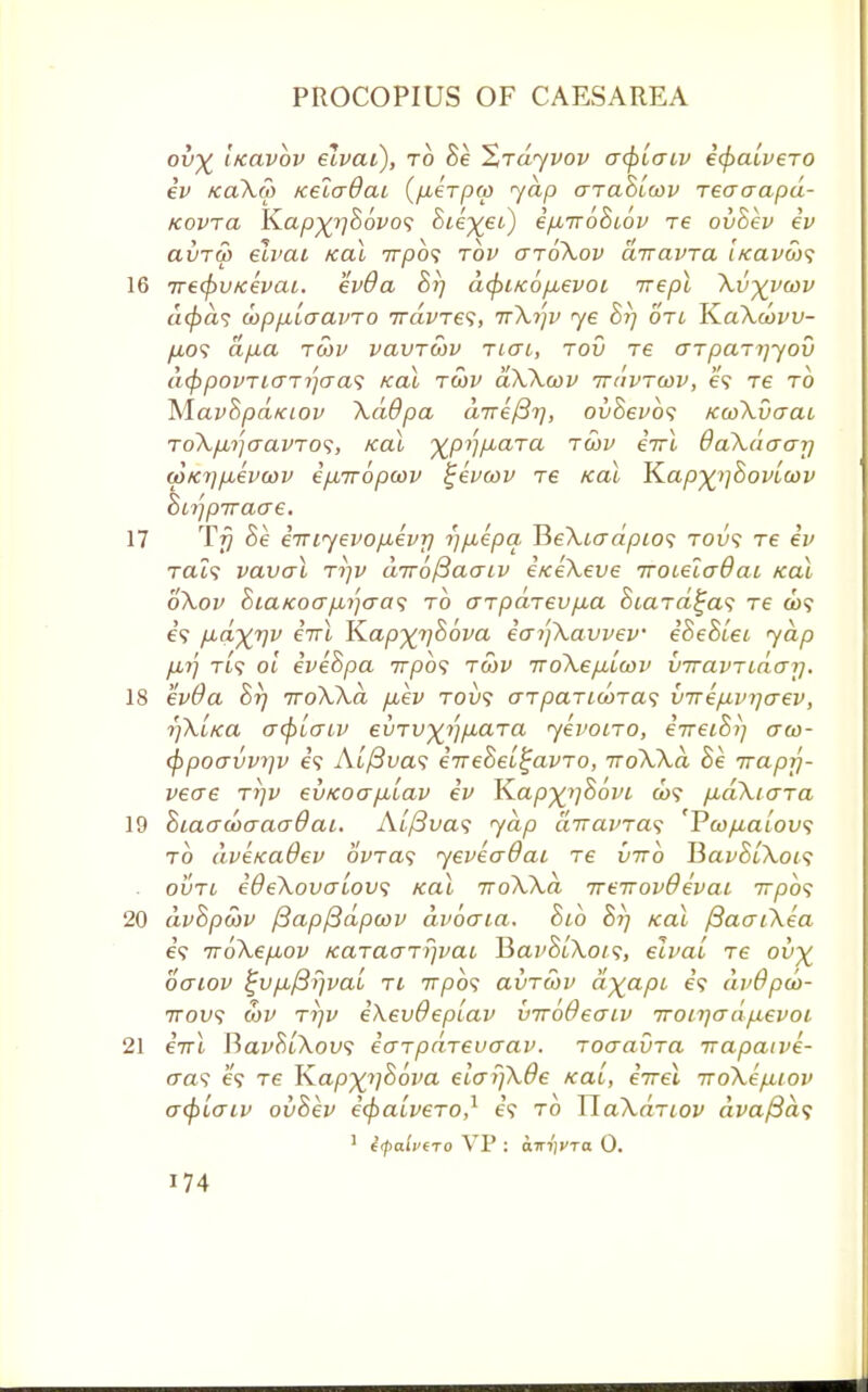 ov^ iieavbv elvai), to Be Xrdyvov a<piaiv i(f)alveTO iv kcl\S> /celcrdai (fiirpw yap arahiwv reaaapd- Kovra K.ap%r)B6vo<; Bie^ei) ifiiroBiov xe ovBev iv avru> elvai Kal 7rpo? tov gtoXov diravra licavws 16 irecpvKevai. evOa Br) dcpiKO/Mevoi irepl Xv^vcov a<£<z? loppblaavro 7raWe?, ttXi')v ye Br) on YLaXwvv- fio<; dp.a tcov vavrcov tigi, tov re crrpaTijyov d<f}povTio-Tr)cra<; Kal twv dXXcov tt/ivtcov, e? re to MavSpd/ciov XdOpa d7re/3r), ovBevb? KcoXvaai ToXpnjaavTO^, Kal ■^pijp.aTa tcov etrl daXdaar) wKi]jxevwv ipmbpwv £eva>v tc Kal K.ap%>]Bovioov Biijpiraae. 17 T77 Be eTTiyevojxevri r)pLepa BeXiadpios tou? Te iv Tat? vaval ti)v aTrojBaaiv eKeXeve iroieluQai Kal oXov BiaKoafjMjo-as to aTpdrev/xa BiaTa^as Te a>? 6? fid%T)v iirl JZapxr/Bova iaifkavvev eBeBiei yap fX7j Tt? ol iveBpa 7rpo? twv TroXe/xicov viravTidai). 18 evOa Br) TroXXa p,ev tov? aTpaTiooTas virep-vijaev, r)XiKa acf>taiv evTvyJ)p.aTa yevoiTO, iireiBi) crco- cf)poavvyjv e? Ai/3ua? iireBei^avTo, iroXXd Be Trapy- veae ttjv evKoapuLav iv K.ap%i]8ovi a>? pudXtaTa 19 Biaaooaaadai. Alfivas yap d,TravTa<; 'VwfiaLovs to dveKaOev 6Wa? yeveadai Te virb BavBiXois ovtl ideXovaiov; Kal 7roXXa TreirovOevai 7T/30? 20 dvBpwv f3ap/3dpa)v dvocria. Bib Br) Kal fiaaiXea 6? irbXepiov KaTao~Ti)vai ¥>av8iXots, elvai Te ov% ogiov %v/j,/3!)va£ ti 77750? auTcov dyapi if avdpd)- irov<$ wv Ti)v i\ev6ep(av virodeaiv Troika dfxevoi 21 iirl BavBiXov; iarpdrevaav. ToaavTa Trapaive- tra? 65 Te K.apxi)86va elayjXde Kai, eVet iroXefUOv acplaiv ovBev icpaiveTO,1 e'? to UaXaTtov dvaj3d<; 1 i(pali>ero VP : am'jVTa 0.