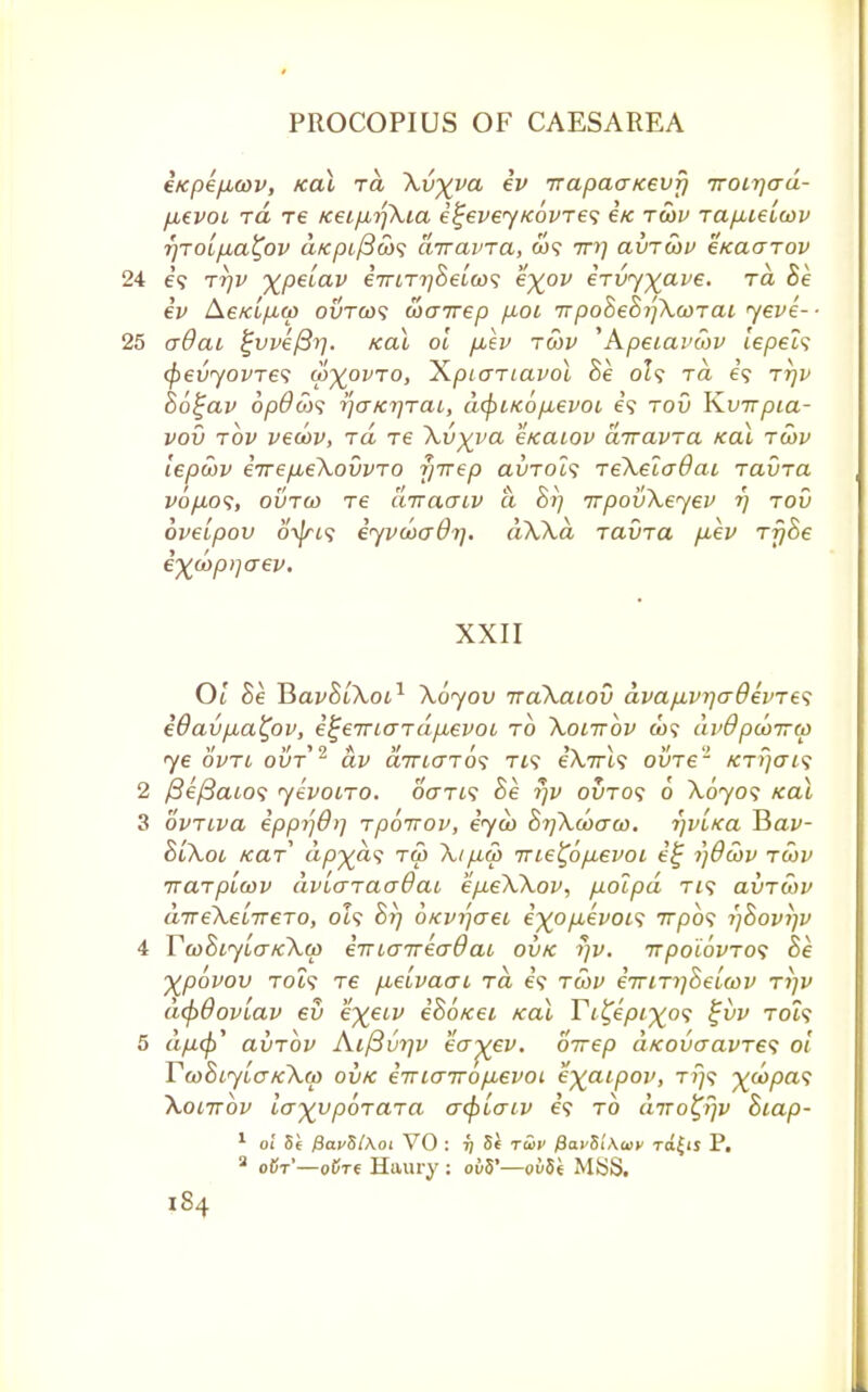 e/cpe/j,cov, Kal ra Xv%va ev irapaaKevfi Troirjad- fievoi ra Te tcei/jbrfXia i^eveyKovres etc rcov Tapuielwv r/TOifia^ov aKpiftws airavra, co? Trrj avrcov eKaarov 24 e'9 ttjv xpeiav eViTT/Setci)? eyov eTvyxave' T ^ ev AeKi/xu) ovto}<; wairep p>oi TrpoBeBrjXcoTai yeve-- 25 adat ^weftr). Kal oi puev rcov 'Apeiavwv iepel<; fyevyovres co^ovro, Xpicmavol Be 0I9 tcl i<; tt)v Bo^av opdojs rjaKrirat, dcpiKo/xevoi e'9 tov YLvTrpia- vov tov vecov, rd re Xv^va e/caiov airavra Kal tcov iepcov eirefieXovvTO f/irep avTols reXelcrdai ravra vo/aos, ovtco Te diraaiv a Br) irpovXeyev r) tov oveipov 0-^9 eyvcoadr], dXXa, raina fiev rfjBe ej^oyp)-jaev. XXII Oi Se JiavBiXoi1 Xoyov iraXaiov dvafiviiadevres eOavp,a^ov, e^eTTLaTcifxevoL to Xoittov &)? dvdpcoTrco ye ovrt ovt2 av aTnaros ris e'Xrm ovre'1 kti)o~f 9 2 /3e/3a£09 yevoiro. 6Vt(9 Be rjv ovros 6 Xoyos Kal 3 ovTiva epprj&i] rpoirov, eyco BrjXcoaco. r)vLKa ¥>av- 81X01 Kar ap^as tco Xip,co TTie^op.evoi eij ijdcov tcov iraTpicov dvLaTaaOao e/xeXXov, polpd Ti9 avTcov aTreXe'nreTO, 0I9 Br) oKvrjaei e~)(opievoL<; 7rpo9 rjBovfjv 4 YcoBiyiaKXcp eiTLatreaQai ovk rjv. TTpoi6vTO<; Be Xpovov Tot9 Te fieivacri ra, €9 tcov eTTiTr]Beicov tijv dcpdoviav ev e^etv eBoKei Kal Ti^epixos %vv t<H9 5 dp.^ avTov Aifivrjv ecr^ei/. oirep dKovaavre1; oi TcoBiyLCKXtp ovk eTTLairop\.evoL e^aipov, t?/9 ^co/3a9 Xoittov la^poraTa acf)iaiv e'9 to cnro£r)v Biap- 1 oi Si fjavSlAoi VO : r] Si t&v /8ai'5i'Aa>v to^is P. 2 oCt'—odre Haury : o£i5'—oiiSh MSS.