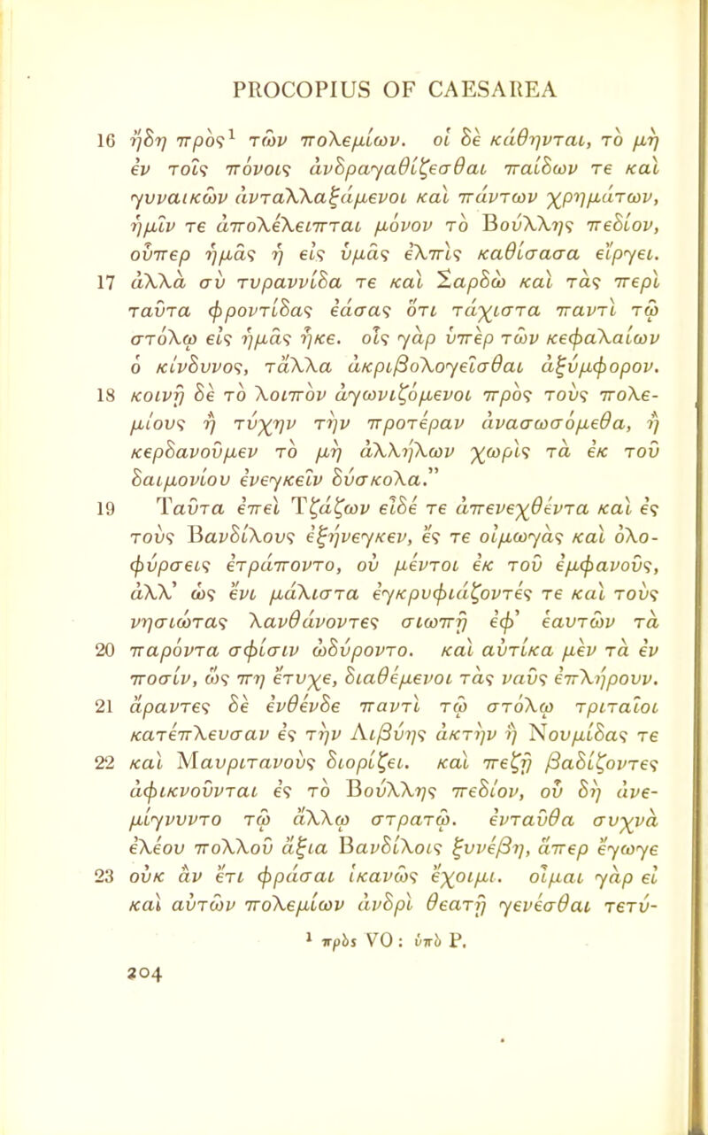 16 tfBr/ 77/3091 tmv rroXep-lcov. ol Be /cdOrjvrat, to p-rj ev TOi? ttovol<; dvBpayaBl^eaQai rraiBuiv re teal yvvauewv dvra\\a£dp,evoi /ecu rrdvrcov ■^p^/xutcov, r)plv re drroXeKetTrrac puovov to HovWi]<; ireBLov, ovrrep rjfias r) els vpa<; eA,7U9 KaOiaaaa elpyei. 17 dWd aii rvpavviBa re Kal ZapBoo Kal Ta? rrepl ravra fypovrlBas e'acra? on rd^iara rravrl rS> aro\(p et? ?;/i,a? r//ce. 0Z9 yap vrrep rcov Kecpa\ala>v 6 kivBvvos, raXXa d/cpi(3o\oyela0ai d$jvp<popov. 18 KOLvfi Be to Xoittov dycovt^6p,evoi rrpbs tou? rroXe- /it'ou? 77 Tvyrjv rrjv irporepav dvaacoaopieda, rj KepBavovp^ev to p,r/ dWrfXcov %&>pt9 Ta ex rov BaipLOVLOV eveyKelv $vcr/co\a. 19 Tavra errel T^d^cov elBe re drreve-xOevra Kal e? tou9 JiavBiXov; i^r/veyKev, e? T6 oip,a>yds icai 6\o- tyvpaeis erpdrrovro, ov pevroi e/c rov eputyavovs, aU' a>9 ew pudXiara ey/cpv(pid£ovre<; re ko\ toi»9 vr/encora? \av9dvovres aiu>7rfj eft eavrwv to, 20 rrapovra o-<plo~iv wBvpovro. icai aiiriKa pev rd ev rroaLv, W9 rrr/ erv^e, 8ia0ep.evot rd<$ vav<; eirkijpovv. 21 apavre<; Be evdevBe rravrl ra> ar6\u> rpiratoi KareirXevaav es rrjv Ai/3i/7/9 dfcri]V rj Nou/^i'Sa9 tc 22 Kal M.avpiravov$ Biop[£ei. koX rre^fj fiaBL^ovres d(f)i/cvovvTai e'9 to BouA.\?/9 rreBiov, ov Bi] dve- p,lyvvvro ra> aXXw arparw. evravQa avyya ekeov rroWov d£ta BavBl\oi<; ^vve/Brj, drrep eymye 23 ovk dv en eppdaat, iKavCos e%oip,t. olpao yap el Kal avrcov rroXepiLcov dvBpl deary yevea$ac rerv- 1 *pbs VO : M P. 304