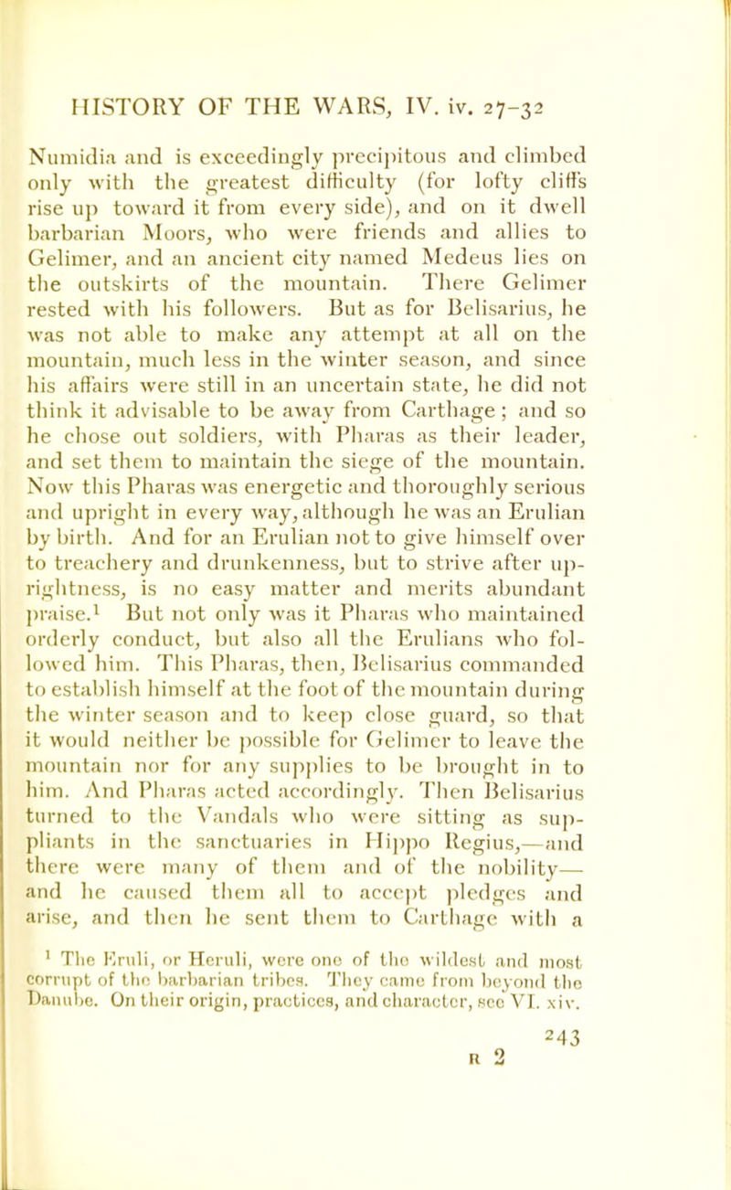 Numidia and is exceedingly precipitous and climbed only with the greatest difficulty (for lofty cliffs rise up toward it from every side), and on it dwell barbarian Moors, who were friends and allies to Gelimer, and an ancient city named Medeus lies on the outskirts of the mountain. There Gelimer rested with his followers. But as for Belisarius, he was not able to make any attempt at all on the mountain, much less in the winter season, and since his affairs were still in an uncertain state, he did not think it advisable to be away from Carthage; and so he chose out soldiers, with Pharas as their leader, and set them to maintain the siege of the mountain. Now this Pharas was energetic and thoroughly serious and upright in every way, although he was an Erulian by birth. And for an Erulian not to give himself over to treachery and drunkenness, but to strive after up- rightness, is no easy matter and merits abundant praise.1 But not only was it Pharas who maintained orderly conduct, but also all the Erulians who fol- lowed him. This Pharas, then, Belisarius commanded to establish himself at the foot of the mountain during the winter season and to keep close guard, so that it would neither be possible for Gelimer to leave the mountain nor for any supplies to be brought in to him. And Pharas acted accordingly. Then Belisarius turned to the Vandals who were sitting as sup- pliants in the sanctuaries in Hippo Regius,—and there were many of them and of the nobility— and he caused them all to accept pledges and arise, and then lie sent them to Carthage with a 1 The Kruli, or Heruli, were one of tho wildest and most corrupt of the barbarian tribes. They came from beyond the Danube. On tlieir origin, practices, and character, sec VI. xiv. 243 R 2