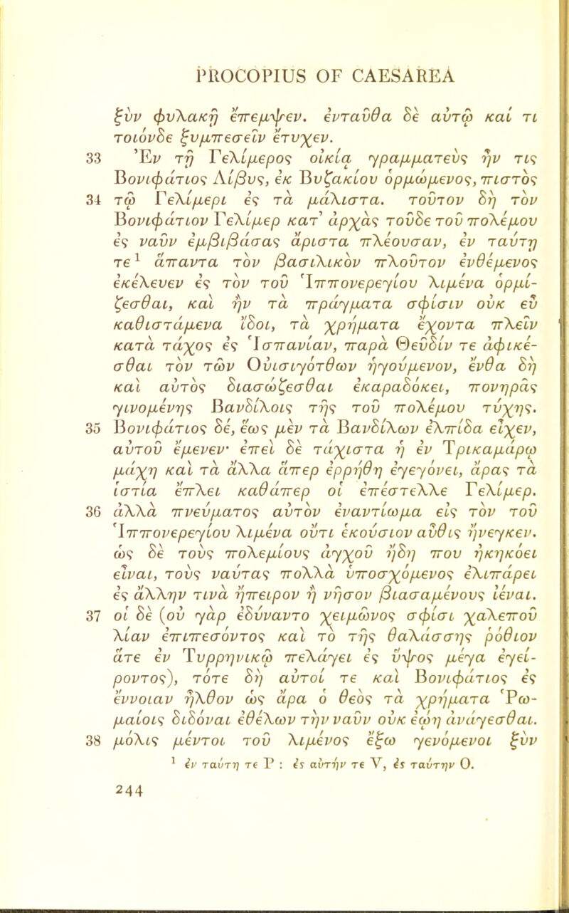 £vv <pv\a/C7] eirefi-^rev. evravOa he avTw icaL ti Toiovhe tjv/nreaeiv erv^ev. 33 'Er Tjj Te\i/j.epo<; oIklo, ypafAfxciTevs rjv Tt9 HouKpdno<i Aufius, i/c Bv£a/aou 6pfx,o)fj,evo<;,Tn<TTb<; 34 tw reXi/iepi e'9 to. pbaXiara. tovtov hr) tov Hovi(paTiov TeXip,ep tear ap^ds Tovhe tov iroXe/xov e'9 vavv e'/u./3i/3acra5 apiara irXeovaav, ev Tavrrj re1 airavra tov ftaai\i/cbv ttXovtov ev9epuevo<; eKeXevev e'9 tov tov 'IinrovepeyLov Xtp,eva opp.1- £eadai, Kal r/v tcl TrpdypuaTa a<piaiv ovk ev KadiaTapbeva ihoi, tcl ^pj'jpiaTa e%ovTa 7rXeiv kcltcl Ta%o? e'9 Icnraviav, Trapd ®evhlv T6 a(pifce- o~9ai tov twv OuiatjOTOcov ijyov/xevov, evOa hi] Kal avTos hiaaco^ecrdai eicapahoKeL, Trovrjpas yLVop.evi]<; Bavh[Xoi<; tt}9 tov iroXepLov tu^?;?. 35 HovKpaTios he, ea>9 puev to, HavhiXcov eXirlha elxev> avTov ep-evev eirel he TayiaTa rj ev Tpi/capuipw p,dyj] xal tcl aXXa direp epprfdr) eyeyovei, apas Ta io~TLa eirXei KaOdirep oi eireaTeXXe YeX'ipbep. 36 dXXa. TTvevp.aTos avTov evavTL(o/xa et? tov tov 'iTTirovepeyiov Xi/xeva ovtl eKovaiov avO't9 ijveyKev. o)<? he Tou? 7roXepLLOV<; dy%ov i)Srj irov r}Ki]Koei elvai, Toil? vaiiTas iroXXd vTroo-%6pLevo<s iXiirdpeL e'9 dXXTjv tlvcl tfireLpov ?'} vrjaov ftiaaapLevovs levai. 37 ol he (ov yap ehvvavTO ^(eipLwvos o~<§>io~l yakeirov Xlav eirnrecrovTos Kal to t?/9 6aXdo~ar)<; pbQiov aTe ev TvpprjviKO) ireXdyeL e'9 v\jro<> p.eya eyel- povTOs), Tore hrj avToi Te Kal Bovi<paTio<; e'9 evvoiav r/Xdov 009 dpa 6 debs to, ^p?;/iara 'Pa>- pbaioLs hbhovaL edeXcov tt\v vavv ovk ewrj avdyeadaL. 38 p,oXi<; p^evTOL tov Xifievos ei;co yevop,evoi ^vv 1 iv ravTt] re T : is atVn'jc re V, ravrijv 0.