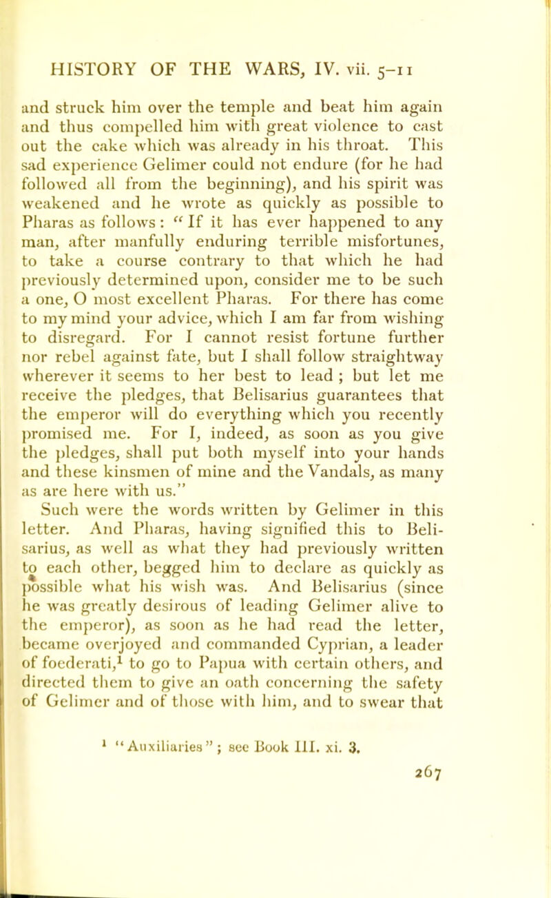 and struck him over the temple and beat him again and thus compelled him with great violence to cast out the cake which was already in his throat. This sad experience Gelimer could not endure (for he had followed all from the beginning), and his spirit was weakened and he wrote as quickly as possible to Pharas as follows:  If it has ever happened to any man, after manfully enduring terrible misfortunes, to take a course contrary to that which he had previously determined upon, consider me to be such a one, O most excellent Pharas. For there has come to my mind your advice, which I am far from wishing to disregard. For I cannot resist fortune further nor rebel against fate, but I shall follow straightway wherever it seems to her best to lead ; but let me receive the pledges, that Belisarius guarantees that the emperor will do everything which you recently promised me. For I, indeed, as soon as you give the pledges, shall put both myself into your hands and these kinsmen of mine and the Vandals, as many as are here with us. Such were the words written by Gelimer in this letter. And Pharas, having signified this to Beli- sarius, as well as what they had previously written to each other, begged him to declare as quickly as possible what his wish was. And Belisarius (since he was greatly desirous of leading Gelimer alive to the emperor), as soon as he had read the letter, became overjoyed and commanded Cyprian, a leader of foederati,1 to go to Papua with certain others, and directed them to give an oath concerning the safety of Gelimer and of those with him, and to swear that 1 Auxiliaries ; sec book 111. xi. 3.