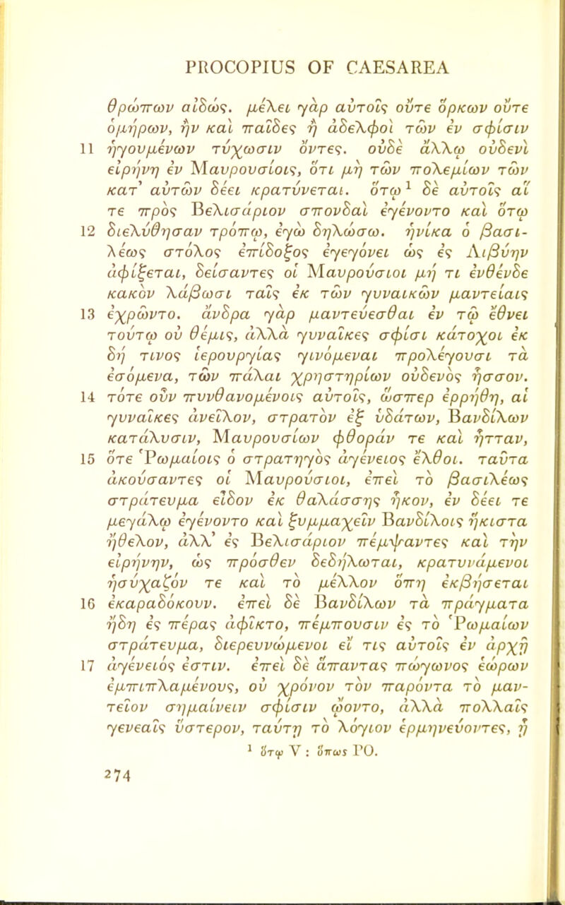 OpcoTrcov cu'Sco?. /xeXet yap avTOt<; ovre oprccov oure o/^pcov, rjv Kal TralBes rj dBeX(pot tcov iv acplaiv 11 rjyov/xevcov Tvywaiv oWe?. ovBe aXXcp ovBevl eiprfvr) iv Mavpovalois, oti /mtj tcov iroXe/j-LCOv tcov tear avrcov Beet icparvveTat. otoj1 Be avroZs at re 7T/909 JieXiadpiov crirovBal iyevovTO Kal otoo 12 BieXvdrjaav rpoirw, iyco BrjXcbcrco. rjvi/ca 6 ftaai- Ae'a>? o~toXo<; em'So^o? iyeyovei co? e'<? Aifivyv liberal, Be[cravTe<; ol M.avpovaioi ri ivdevBe Kanov Xdfiooai rats e/c tcov yvvaiKcov fiavTelais 13 i^pcovTO. dvBpa yap fiavreveadai iv tw eOvei tovtco ov Oefiis, dXXd <yvvat/ce<; acplac KaTO^oi eVc Si] TLVof lepovpyla? yivopevai irpoXeyovai ra iao/xeva, tcov irakai ^pijaTrjptcov ovBevbs r/craov. 14 Tore ovv irvvdavo/xevoa ai>Tol<;, coenrep ippi']drj, al yvvai/ces dvelXov, CTpaTov i£ vBaTCov, TSavBlXcov KaTaXvaiv, Mavpovalcov (f)&opdv T6 Kal rjTTav, 15 ore 'VcopuaLOLS 6 aTpaTrjybs dyeveio<; eXOoi. TavTa uKovaavTe? ol Mavpovaioi, iirel to j3aaiXeco<i aTpaT6Vp,a elBov e« 9aXdo-arj<; rjKov, iv Beet tc fieydXo) iyevovTO Kal l~v pLp,ayelv JiavBlXois rjKiaTa tf&eXov, dXX e? HeXiadpiov Tre/JL^ravTe1; Kal ttjv elpr']vr]v, a)9 irpbadev BeBijXcoTat, KpaTvvdp.evoi 7]avyaX,ov T€ Kal to /xeXXov otti] e/c/3?/creTC» 16 iKapaSoKOW. iirel Be HavBtXcov to. irpdyp,aTa tfBr) e? 7repas dcpLKTO, TrepLTrovatv e'9 to 'Pcop,alojv 0-TpaTevp.a, Biepevvco/xevoi el tis avTots iv dp^fj 17 dyeveios iaTiv. eVet Be airavTas ircoycovo<; ewpcov ipL7rL7rXa/.ievovs, ov ^povov tov irapbvTa to p,av- Telov ot]jxaLveiv a<pLatv movto, dXXd iroXXat<; yeveai<; voTepov, TavT-y to Xoytov ep/j,i)vevoi>Te<;, 17 1 StV V : faws TO.