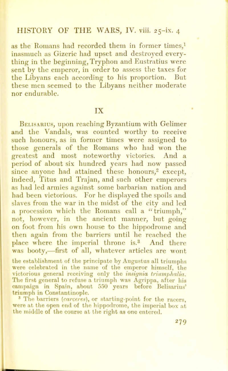 as the Romans had recorded them in former times,1 inasmuch as Gizeric had upset and destroyed every- thing in the beginning, Tryphon and Eustratius were sent by the emperor, in order to assess the taxes for the Libyans each according to his proportion. But these men seemed to the Libyans neither moderate nor endurable. IX Belisarius, upon reaching Byzantium with Gelimer and the Vandals, was counted worthy to receive such honours, as in former times were assigned to those generals of the Romans who had won the greatest and most noteworthy victories. And a period of about six hundred years had now passed since anyone had attained these honours,2 except, indeed, Titus and Trajan, and such other emperors as had led armies against some barbarian nation and had been victorious. For he displayed the spoils and slaves from the war in the midst of the city and led a procession which the Romans call a triumph, not, however, in the ancient manner, but going on foot from his own house to the hippodrome and then again from the barriers until he reached the place where the imperial throne is.3 And there was booty,—first of all, whatever articles are wont the establishment of the principate by Augustus all triumphs were celebrated in the name of the emperor himself, the victorious general receiving only the insignia triumphalia. The first general to refuse a triumph was Agrippa, after his campaign in Spain, about 550 years before Belisarius' triumph in Constantinople. 3 The barriers (carcera), or starting-point for the racers, were at the open end of the hippodrome, the imperial box ai the middle of the course at the right as one entered.