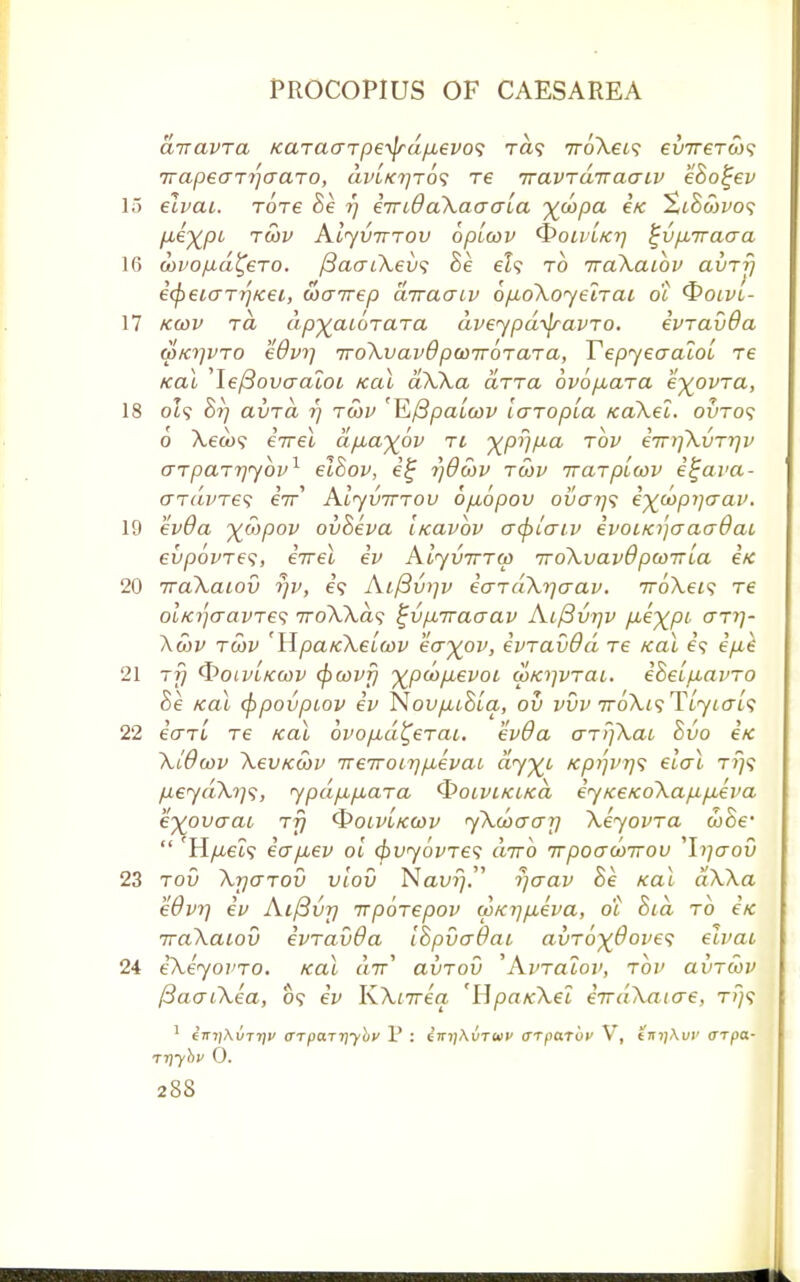 arravra Karaarpetydpievos ra? irbXeis evireroy? Trapearrjaaro, dvLKrjros re iravra'nacnv eBo^ev 15 elvai. Tore Be rj in id aXao via yd>p<x Ik %iBcbvo<; pieypi T^v Aiyvrrrov bplwv QoivLtcrj %vp,Traaa 16 ojvop-d^ero. /3aaiXev<; Be eh to TraXaibv avrr) icpeicrTij/cei, wairep dnracjiv 6/xoXoyelrai ot <$>oivi- 17 kcov rd dpyaibrara dveypd\jravro. ivravOa WKiivro Wvrj TroXvavOpodTrbrara, YepyeaaloL re Kal le/3ovaaloi Kal aXXa arret ovbjxara eyovra, 18 ot<? 6V; avrd rj robv 'Kftpalcov laropla xaXet. outo? o Xeax; iirel dfiayjov n yprjp-a rbv iiriiXiirriv arparrjybv1 eiBov, e£ t)dS)v rwv irarpLwv i^ava- ardvres eV Alyvirrov ofiopov oi/cr?/? iycbpijaav. 19 ev6a yoypov ovBeva itcavov acf)iaiv ivoua'jcracrdai evpovres, eVet iv Aiyv-rrrw iroXvavOptoiria etc 20 Trakaiov yv, e? Ai(3vi]v iardX^crav. rroXeis re OLKijaavre<; TroXXds ^vpnTaaav Aifivriv f^eypi arrj- Xcbv rwv 'Hpa/cXeuwv eayov, ivravOd re Kal e? ipik 21 rf) (froivLKcov (pwvfj ypcbfxevot wKiivrai. iBelfiavro Be Kal (ppovpiov iv NovpiiBla, ov vvv ttoXis TLyiais 22 earl re Kal ovofid^erai. evda arPjXai Bvo eK Xldwv XevKcov ireTroirjpievai dyyi Kpi]VT}<; elal tt}? pLeydX1)]^, ypd/xp,ara QoiviKiKa iyKeKoXa/xpieva eyovaai rf] QolvLkwv yXwcrarj Xeyovra woe'  'H/Liet? io~p,ev oi (bvyovres diro irpoawirov ^liiaov 23 rov Xrjarov vlov Nam;. rjaav Be Kal dXXa e9vr) ev Aiftvr) irpbrepov wKrj^ieva, di hid rb eK iraXaiov ivravda IBpvadai avr6x@oves elvai 24 iXeyovro. Kal «7r' avrov 'Avraiov, rbv avrwv /3acriXea, o? iv KXnreq 'HpaKXei irrdXaiae, t;}? 1 eTn/Ai/TT/p <nparr\ybv V : £ki]\vtwp arparbv V, eirtjAw arpa- ri}y}>v 0.