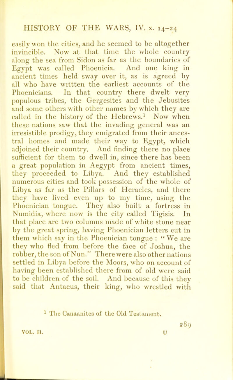 easily won the cities, and he seemed to be altogether invincible. Now at that time the whole country alonff the sea from Sidon as far as the boundaries of Egypt was called Phoenicia. And one king in ancient times held sway over it, as is agreed by all who have written the earliest accounts of the Phoenicians. In that country there dwelt very populous tribes, the Gergesites and the Jebusites and some others with other names by which they are called in the history of the Hebrews.1 Now when these nations saw that the invading general was an irresistible prodigy, they emigrated from their ances- tral homes and made their way to Egypt, which adjoined their country. And finding there no place sufficient for them to dwell in, since there has been a great population in Aegypt from ancient times, they proceeded to Libya. And they established numerous cities and took possession of the whole of Libya as far as the Pillars of Heracles, and there they have lived even up to my time, using the Phoenician tongue. They also built a fortress in Numidia, where now is the city called Tigisis. In that place are two columns made of white stone near by the great spring, having Phoenician letters cut in them which say in the Phoenician tongue : We are they who fled from before the face of Joshua, the robber, the son of Nun. There were also other nations settled in Libya before the Moors, who on account of having been established there from of old were said to be childre n of the soil. And because of this they said that Antaeus, their king, who wrestled with 1 Tlie Canaanites of the Old Testament. 28. VOL. It. U