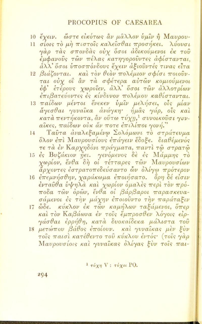 10 eyeiv. axrre ei'/coVo)? av /xaWov vfitv rj Mavpov- 11 ertoi? to fii) 7T((TTOt9 /caXeicrdat irpoai'-jKei. Xvovai yap rd<; airovBaf ov% oaoi doi/covp,evoi e'/e rov e/i(f)avov<; tcov 7re'\a? /caryyopovvres dtylaravrai, aX.V oaoi viroairovZovs eyeiv d£iovvre<; rtva<; elra 12 fiid^ovrai. Ka\ rov deov iroXepnov a<pt'ai itoiovv- rai ov% di av rd acfrerepa avrcov icop,iovp,evoi iff)' krepovs -^copolev, dXX' oaoi rcov dXXorplcov eTriftarevovres e? k'ivovvov iroXepov /cadlaravrai. 13 naihcov pevroi k'veicev vp2v p.eXrfaei, ot? pXav dyeadai yvvalica dvayxi]' i)/J.d<; yap, ol? ical Kara irevr^Kovra, av ovrco tv~)0,x avvomovai yuv- at«e?, TratScov ovk av irore iiriXiiroi yovt']. 14 Tavra dvaXe%apieva> SoXop.covi to arpdrevp.a 6\ov eVl Mau/aovalow; iirdyeiv e8o%e. hia6ep.evo<; re rd iv JZapx>]86vi irpdypiara, iravrl tw arparw 15 e? J5v£d/aov rjei. yevopevos Se e? MdfifiT)? to -^coplov, ev0a 87) ol rerrapes tcov Xfavpovaicov dp^ovre? iarparoireoevaavro cov oXiyw irporepov 16 eirepiv^aOrjv, yapd>cwp,a e-rroi^aaro. Spy] &e elaiv ivravda v^rrjXa /cat ycoplov op-aXes rrepl rov irpo- rroBa rcov opcov, ev9a ol /3dp/3apoi irapaaiceva- adp,evoi e? t>)v pid^iv luoiovvro ri)v irapdra^iv 17 wSe. kvkXov €k rcov /cap.ijXcov ra^dp,evoi, orrep Ka\ rov TZafidoova iv toi? epnrpoaOev A0701? elp- ydaOai eppi)6i], Kara hvoKalheKa pudXiara rov 18 pueTcoTTov /3a#o? errolovv. /cat yvvalxas p,ev £vv Tot? iraial /caredevro rov kvkXov e'j'ToV (roi$ yap Mavpovalot<i /cat yvval/cas oArya? j~i)P Tot? irai- 1 tux'; V : tux01 PO-