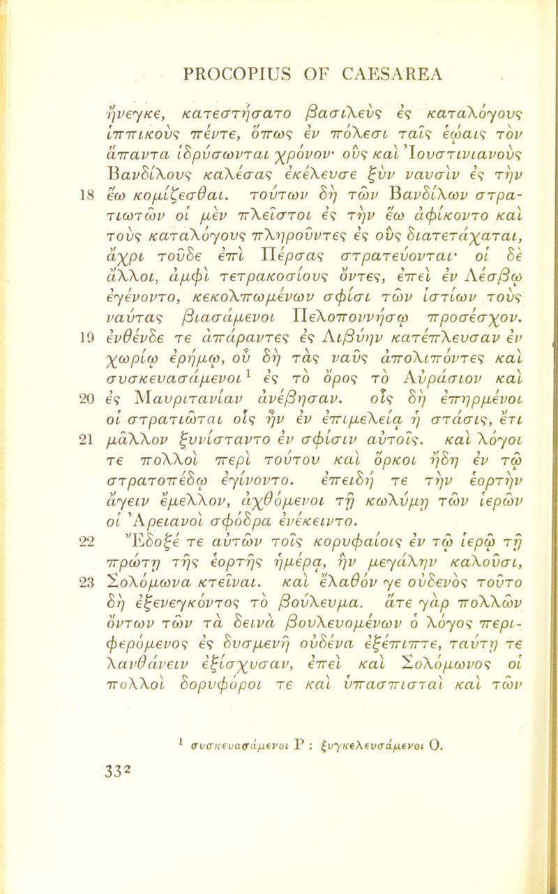 j^vey/ce, KarearrjaaTO fiacriXevs e? KaraXoyovs 'nnrifcovs irevre, ottco<; ev iroXecrt rat? ecoeu? rov diravra IBpuatovTai y_povov ou? /cal ,lovariviavov<; TSavBlXovs /caXecra<; e/ceXevcre £vv vavalv e? ri)v 18 eco KOfxl^eaOaL. rovrcov Br) tcov HavBlXcov arpa- ticotwv ol fiev irXelcrTOL e? rrjv eco dcftl/covTO /cal Toy? iccnaXoyovs irX^povvTe^ e? ou? BiaTerd^aTai, &xpt rovBe eVl Tlepaas arparevovTar ol Be aXXoi, ap<pl TerpaKoaLovf 6We?, eVel ev Aecrficp iyevovro, /ce/coXircopbevcov acplai tcov Ictt'lcov tovs ratrra? (3iaadp,evoL YleXoTrovv^aco rnpoaeo~~)(ov. 19 evOevBe re dirdpavre^ e\ Ai/3w]v KcneirXevo-av ev ^coplco ep^pLtp, ov 8rj ra? vavs a.7roXt7r6vTe<; /cal avcTKevacrdp.evot1 e? to opo? to Avpdaiov ical 20 e? yiavpnavlav dvefirjaav. ol? Bi) eiri)ppbevoL ol cnpaTitoTcu o£? r)v ev eTTL^eXeia r) ardai<;, en 21 puaXXov ^vvlaravTO ev acplaiv avTol<;. /cal Xoyoi re ttoXXol irepl rovrov ical op/coi i]Br) ev tw arparoTreBo) eylvovTO. eVetS?; Te rr/v eoprip> dyeiv ep,eXXov, dyQop.evoi tt) /ccoXvpir) tcov lepcov ol 'Apebavol acpoBpa eve/cetvTO. 22 ESo^e xe avrcov toi? /copvcfcalois ev tco lepco rfj irpcoTT] tt)<; eoprr)<; rjpepa, rjv peydXip> /caXovcri, 23 XoXop-cova Kretvai. klu eXaOov ye ovBevbs tovto Br/ e^eveyKovros to /3ovXevp,a. are yap voXXcov ovrcov tcov rd Beiva /3ovXevop,evcov 6 Xoyos irepL- cpepopevos e<f BvapLevr] ovBeva e^eirLirTe, ravrj] re XavOdveiv e^lo-^vaav, errel /cat HoXopcovos ol noXXoi Bopvcjiopoi re teal VTracnricrTal /cal rcov <ru(TK(va<r(x/j.tvoi P : £vyi<ck(vaa/xivoi 0.