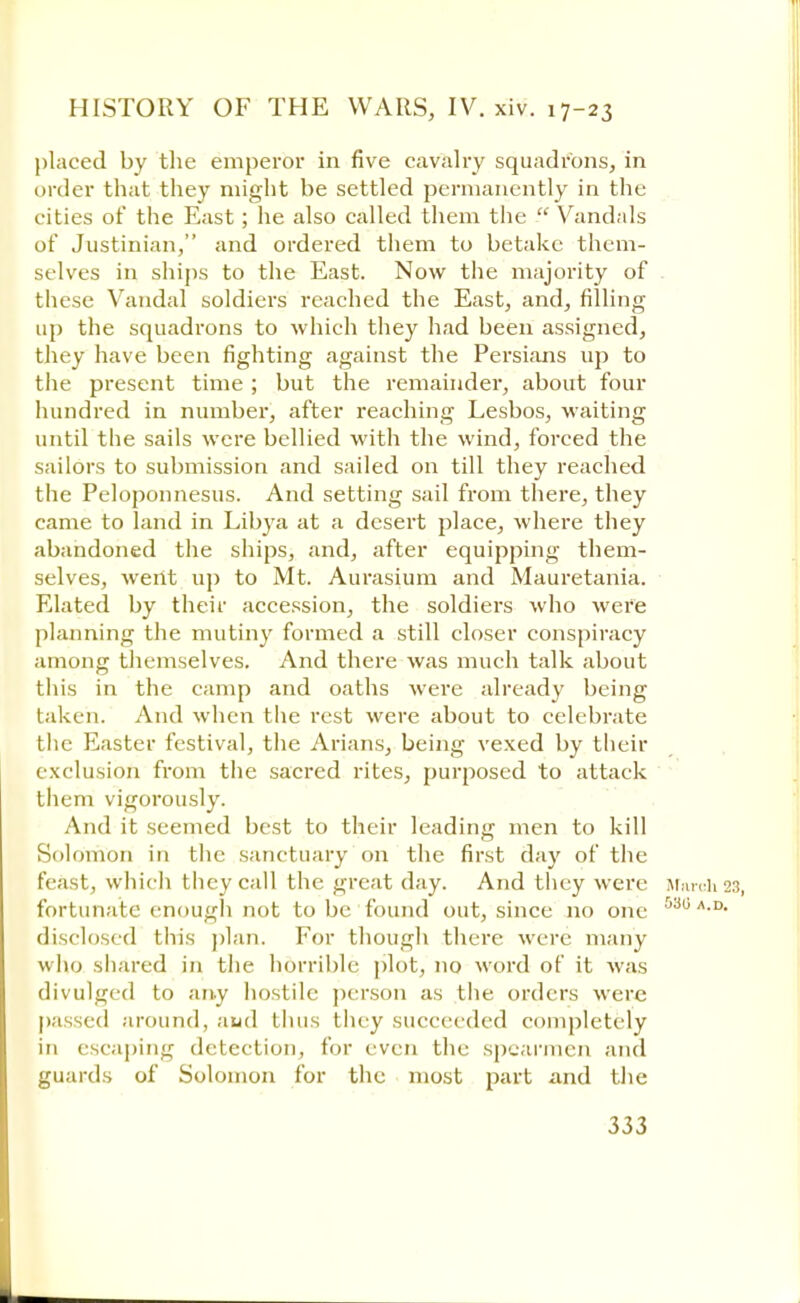 placed by the emperor in five cavalry squadrons, in order that they might be settled permanently in the cities of the East; he also called them the  Vandals of Justinian/' and ordered them to betake them- selves in ships to the East. Now the majority of these Vandal soldiers reached the East, and, filling up the squadrons to which they had been assigned, they have been fighting against the Persians up to the present time ; but the remainder, about four hundred in number, after reaching Lesbos, waiting until the sails were bellied with the wind, forced the sailors to submission and sailed on till they reached the Peloponnesus. And setting sail from there, they came to land in Libya at a desert place, where they abandoned the ships, and, after equipping them- selves, went up to Mt. Aurasium and Mauretania. Elated by their accession, the soldiers who were planning the mutiny formed a still closer conspiracy among themselves. And there was much talk about this in the camp and oaths were already being taken. And when the rest were about to celebrate the Easter festival, the Arians, being vexed by their exclusion from the sacred rites, purposed to attack them vigorously. And it seemed best to their leading men to kill Solomon in the sanctuary on the first day of the feast, which they call the great day. And they were irarch23, fortunate enough not to be found out, since no one 530 A-D- disclosed this plan. For though there were many who shared in the horrible plot, no word of it was divulged to any hostile person as the orders were passed around, and thus they succeeded completely in escaping detection, for even the spearmen and guards of Solomon for the most part and the