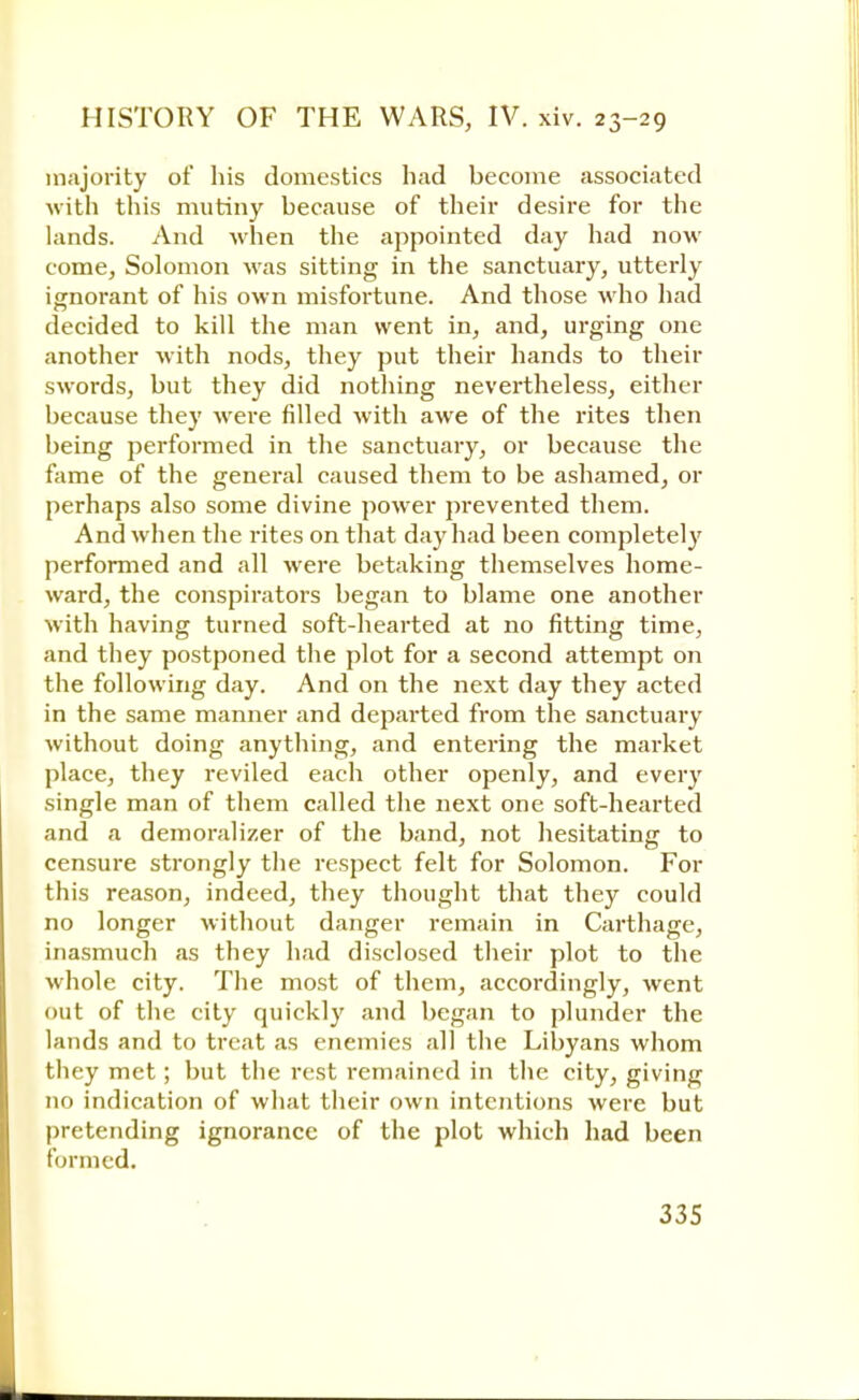 majority of his domestics had become associated with this mutiny because of their desire for the lands. And when the appointed day had now come, Solomon was sitting in the sanctuary, utterly ignorant of his own misfortune. And those who had decided to kill the man went in, and, urging one another with nods, they put their hands to their swords, but they did nothing nevertheless, either because they were filled with awe of the rites then being performed in the sanctuary, or because the fame of the general caused them to be ashamed, or perhaps also some divine power prevented them. And when the rites on that day had been completely performed and all were betaking themselves home- ward, the conspirators began to blame one another with having turned soft-hearted at no fitting time, and they postponed the plot for a second attempt on the following day. And on the next day they acted in the same manner and departed from the sanctuary without doing anything, and entering the market place, they reviled each other openly, and every single man of them called the next one soft-hearted and a demoralizer of the band, not hesitating to censure strongly the respect felt for Solomon. For this reason, indeed, they thought that they could no longer without danger remain in Carthage, inasmuch as they had disclosed their plot to the whole city. The most of them, accordingly, went out of the city quickly and began to plunder the lands and to treat as enemies all the Libyans whom they met; but the rest remained in the city, giving no indication of what their own intentions were but pretending ignorance of the plot which had been formed.