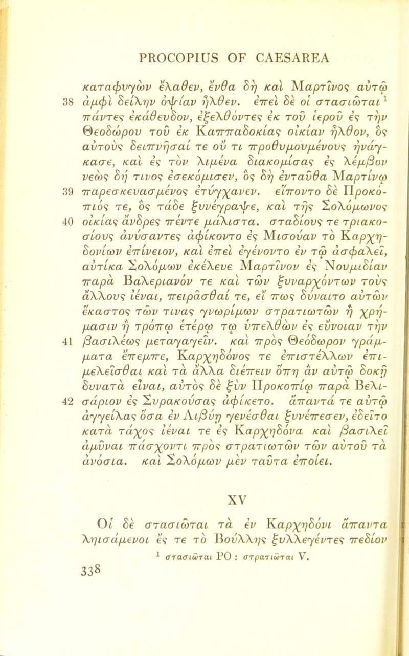Karacfivycbv eXadev, evOa 8r] /ecu ^laprlvo<; ai>Tu> 38 d/x(f)l 8eiXtjv 6-yfrtav rjXdev, eVet 8e ol aTaaicorai1 ndvTes e/cd&ev8ov, e%eX6'ovres etc tov iepov e'9 tt)v ®eo8copov tov i/c Ka7nra8o/cLa<; oliciav rjXOov, 09 aurou? 8ei7rvfjaaL re ov ti 7rpodv/xov/xevovi rjvdy- icaae, real e'9 tov Xip,eva 8iaKop.iaa<; e'9 \ep,/3ov veco'; 87'] twos iaeKo/xiaev, 09 8rj evTavda Ma/3Ttf&) 39 irapeaKevaapievos eTvyyavev. e'lirovTO 8e Ilpotco- ttios tg, 09 Ta8e ^vveypa-^re, Kal Trjs XoXop,wvo<; 40 ol/c[a<; dv8pe<; irevTe p,dXiaTa. o-tcl8iov<; t€ Tpiaico- alovi avvaavTes dcpLKOVTO e'9 M.iaovav to Kap^rj- 8ovlwv itrivetov, Kal eirel iyevovTO ev tw dacf^aXec, avTiica %oXop,oov etceXeve MapTivov e'9 Novp,i8lav irapd HaXepiavov Te Kal tcov ^vvap-^ovTcav toi>9 aXXovs levai, ireipdadai T6, el 7rco<; 8vvaiT0 avTwv e«acrT09 twv tivcv; yvwpipLwv crTpaTicoTcov rj XPV' p.aaiv rj Tpoirw eTepw tw vireXdaiv e'9 evvotav ttjv 41 fiaaiXeoos p,eTayayelv. taxi 777309 ®e68a>pov ypdp.- p,aTa enepsrre, K.ap%rj86vo<; Te iTriaTeXXoov eni- pbeXelaBai Kal tcl aXXa 8ie7reiv birr) dv avTu> 8oxf] 8vvaTa elvai, avTos 8e £vv TlpoKoiriw irapd BeXt- 42 adpiov e'9 'ZvpaKovcras; dcpi/ceTO. diravTa Te avTw dyyelXas baa ev Aifivr) yeveadat ifvveireaev, e'Sen-o KUTa Ta%09 levai Te e'9 K.ap%i]86va Kal /3aaiXel dpsvvai irda^ovTL 777)09 aTpaTicoTCov to)V avTOv to dvoaia. Kal ZoXopicov p,ev TavTa iirolei. XV 01 8e (JTauLWTai to eV Kap%r)86vi diravTa Xrjiadpievoi e'9 re to BouX,A.?/9 i;vXXeyevTe<; ue8Lov 1 OTaoiurai PO : aTpcmiiinai V.