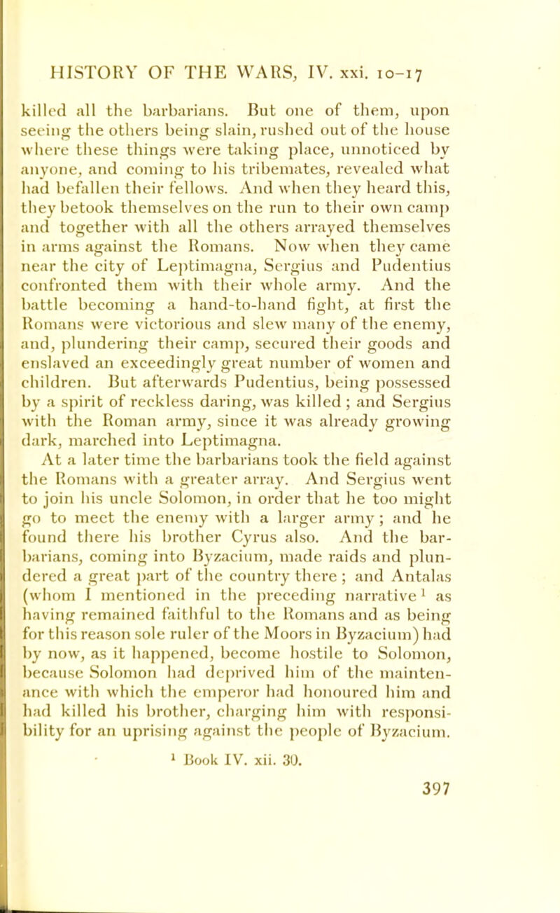 killed all the barbarians. But one of them, upon seeing the others being slain, rushed out of the house where these things were taking place, unnoticed by anyone, and coming to his tribemates, revealed what had befallen their fellows. And when they heard this, they betook themselves on the run to their own camp and together with all the others arrayed themselves in arms against the Romans. Now when they came near the city of Leptimagna, Sergius and Pudentius confronted them with their whole army. And the battle becoming a hand-to-hand fight, at first the Romans were victorious and slew many of the enemy, and, plundering their camp, secured their goods and enslaved an exceedingly great number of women and children. But afterwards Pudentius, being possessed by a spirit of reckless daring, was killed ; and Sergius with the Roman army, since it was already growing dark, marched into Leptimagna. At a later time the barbarians took the field against the Romans with a greater array. And Sergius went to join his uncle Solomon, in order that he too might go to meet the enemy with a larger army; and he found there his brother Cyrus also. And the bar- barians, coming into Byzacium, made raids and plun- dered a great part of the country there ; and Antalas (whom I mentioned in the preceding narrative1 as having remained faithful to the Romans and as being for this reason sole ruler of the Moors in Byzacium) had by now, as it happened, become hostile to Solomon, because Solomon had deprived him of the mainten- ance with which the emperor had honoured him and had killed his brother, charging him with responsi- bility for an uprising against the people of Byzacium. 1 Book IV. xii. 30.