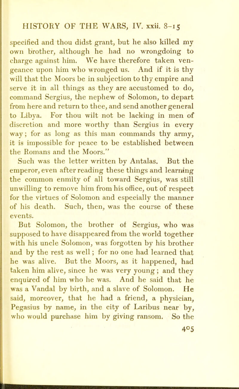 specified and thou didst grant, but he also killed my own brother, although he had no wrongdoing to charge against him. We have therefore taken ven- geance upon him who wronged us. And if it is thy will that the Moors be in subjection to thy empire and serve it in all things as they are accustomed to do, command Sergius, the nephew of Solomon, to depart from here and return to thee, and send another general to Libya. For thou wilt not be lacking in men of discretion and more worthy than Sergius in every way; for as long as this man commands thy army, it is impossible for peace to be established between the Romans and the Moors. Such was the letter written by Antalas. But the emperor, even after reading these things and learning the common enmity of all toward Sergius, was still unwilling to remove him from his office, out of respect for the virtues of Solomon and especially the manner of his death. Such, then, was the course of these events. But Solomon, the brother of Sergius, who was supposed to have disappeared from the world together with his uncle Solomon, was forgotten by his brother and by the rest as well; for no one had learned that he was alive. But the Moors, as it happened, had taken him alive, since he was very young; and they enquired of him who he was. And he said that he was a Vandal by birth, and a slave of Solomon. He said, moreover, that he had a friend, a physician, Pegasius by name, in the city of Laribus near by, who would purchase him by giving ransom. So the 4°5