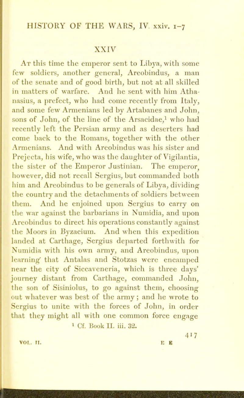 XXIV At this time the emperor sent to Libya, with some few soldiers, another general, Areobindus, a man of the senate and of good birth, but not at all skilled in matters of warfare. And he sent with him Atha- nasius, a prefect, who had come recently from Italy, and some few Armenians led by Artabanes and John, sons of John, of the line of the Arsacidae,1 who had recently left the Persian army and as deserters had come back to the Romans, together with the other Armenians. And with Areobindus was his sister and Prejecta, his wife, who was the daughter of Vigilantia, the sister of the Emperor Justinian. The emperor^ however, did not recall Sergius, but commanded both him and Areobindus to be generals of Libya, dividing the country and the detachments of soldiers between them. And he enjoined upon Sergius to carry on the war against the barbarians in Numidia, and upon Areobindus to direct his oj:>erations constantly against the Moors in Byzacium. And when this expedition landed at Carthage, Sergius departed forthwith for Numidia with his own army, and Areobindus, upon learning' that Antalas and Stotzas were encamped near the city of Siccaveneria, which is three days' journey distant from Carthage, commanded John, the son of Sisiniolus, to go against them, choosing out whatever was best of the army; and he wrote to Sergius to unite with the forces of John, in order that they might all with one common force engage 1 Cf. Book II. iii. 32. 417