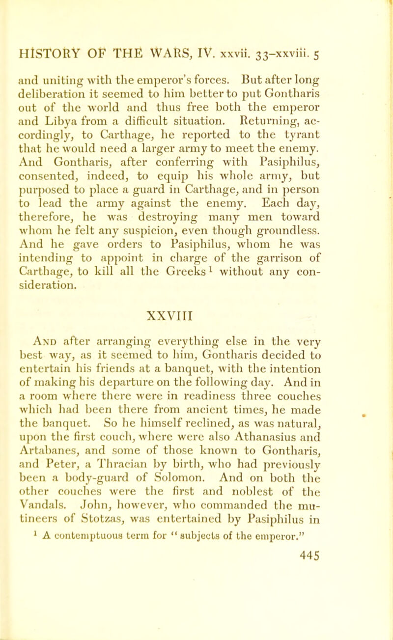 and uniting with the emperor's forces. But after long deliberation it seemed to him better to put Gontharis out of the world and thus free both the emperor and Libya from a difficult situation. Returning, ac- cordingly, to Carthage, he reported to the tyrant that he would need a larger army to meet the enemy. And Gontharis, after conferring with Pasiphilus, consented, indeed, to equip his whole army, but purposed to place a guard in Carthage, and in person to lead the army against the enemy. Each day, therefore, he was destroying many men toward whom he felt any suspicion, even though groundless. And he gave orders to Pasiphilus, whom he was intending to appoint in charge of the garrison of Carthage, to kill all the Greeks1 without any con- sideration. XXVIII And after arranging everything else in the very best way, as it seemed to him, Gontharis decided to entertain his friends at a banquet, with the intention of making his departure on the following day. And in a room where there were in readiness three couches which had been there from ancient times, he made the banquet. So he himself reclined, as was natural, upon the first couch, where were also Athanasius and Artabanes, and some of those known to Gontharis, and Peter, a Thracian by birth, who had previously been a body-guard of Solomon. And on both the other couches were the first and noblest of the Vandals. John, however, who commanded the mu- tineers of Stotzas, was entertained by Pasiphilus in 1 A contemptuous term for subjects of the emperor.