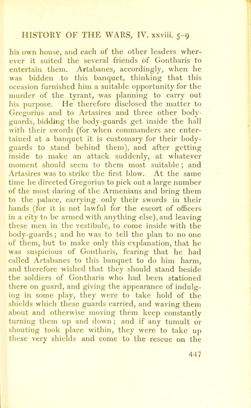 his own house, and each of the other leaders wher- ever it suited the several friends of Gontharis to entertain them. Artabanes, accordingly, when he was bidden to this banquet, thinking that this occasion furnished him a suitable opportunity for the murder of the tyrant, was planning to carry out his purpose. He therefore disclosed the matter to Gregorius and to Artasires and three other body- guards, bidding the body-guards get inside the hall with their swords (for when commanders are enter- tained at a banquet it is customary for their body- guards to stand behind them), and after getting inside to make an attack suddenly, at whatever moment should seem to them most suitable; and Artasires was to strike the first blow. At the same time he directed Gregorius to pick out a large number of the most daring of the Armenians and bring them to the palace, carrying only their swords in their hands (for it is not lawful for the escort of officers in a city to be armed with anything else), and leaving these men in the vestibule, to come inside with the body-guards; and he was to tell the plan to no one of them, but to make only this explanation, that he was suspicious of Gontharis, fearing that he had called Artabanes to this banquet to do him harm, and therefore wished that they should stand beside the soldiers of Gontharis who had been stationed there on guard, and giving the appearance of indulg- ing in some play, they were to take hold of the shields which these guards carried, and waving them about and otherwise moving them keep constantly turning them up and down ; and if any tumult or shouting took place within, they were to take up these very shields and come to the rescue on the