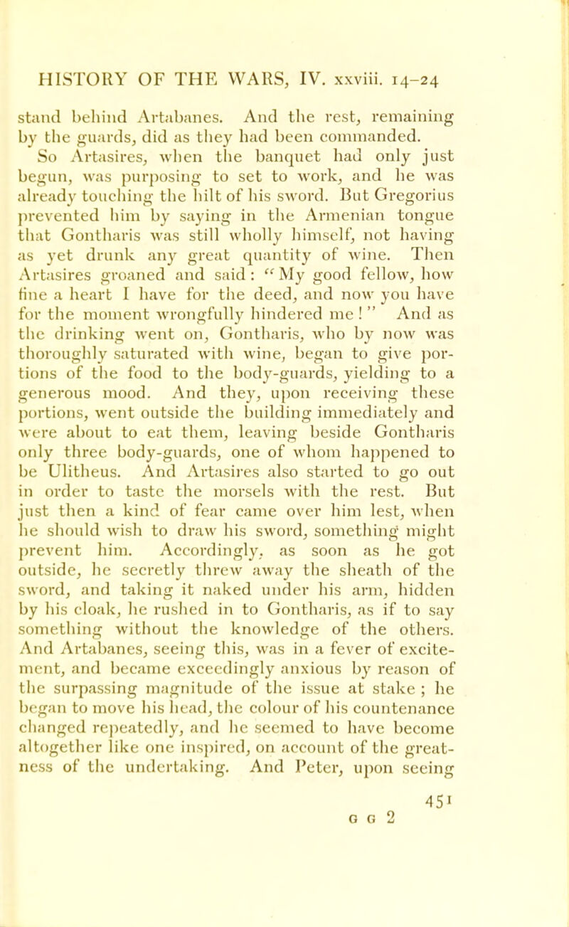 stand behind Avtabanes. And the rest, remaining by the guards, did as they had been commanded. So Artasires, when the banquet had only just begun, was purposing to set to work, and he was already touching the hilt of his sword. But Gregorius prevented him by saying in the Armenian tongue that Gontharis was still wholly himself, not having as yet drunk any great quantity of Avine. Then Artasires groaned and said: My good fellow, how tine a heart I have for the deed, and now you have for the moment wrongfully hindered me !  And as the drinking went on, Gontharis, who by now was thoroughly saturated with wine, began to give por- tions of the food to the body-guards, yielding to a generous mood. And they, upon receiving these portions, went outside the building immediately and were about to eat them, leaving beside Gontharis only three body-guards, one of whom happened to be Ulitheus. And Artasires also started to go out in order to taste the morsels with the rest. But just then a kind of fear came over him lest, when he should wish to draw his sword, something might prevent him. Accordingly, as soon as he got outside, he secretly threw away the sheath of the sword, and taking it naked under his arm, hidden by his cloak, he rushed in to Gontharis, as if to say something without the knowledge of the others. And Artabanes, seeing this, was in a fever of excite- ment, and became exceedingly anxious by reason of the surpassing magnitude of the issue at stake ; he began to move his head, the colour of his countenance changed repeatedly, and lie seemed to have become altogether like one inspired, on account of the great- ness of tlie undertaking. And Peter, upon seeing 45i