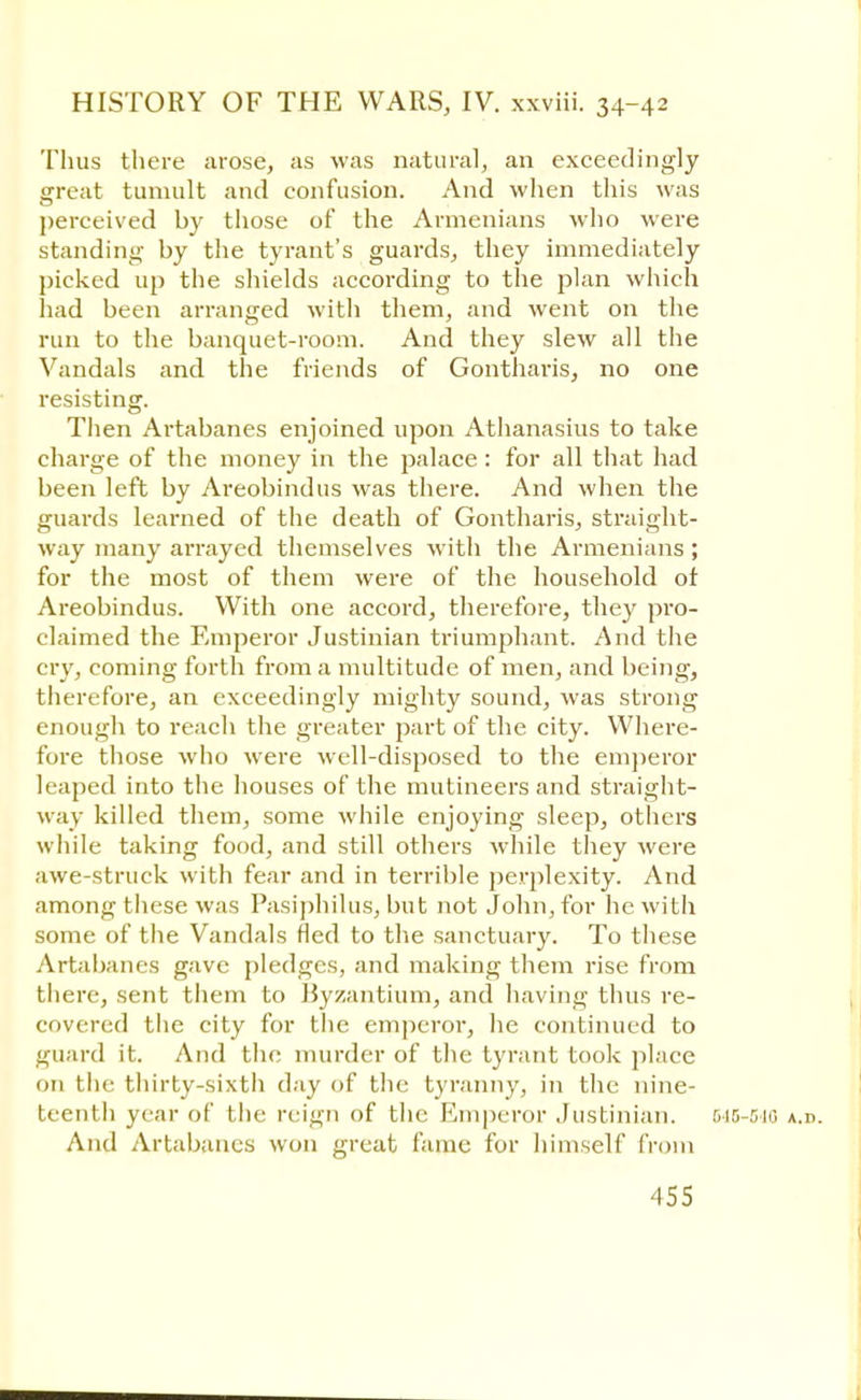 Thus there arose, as was natural, an exceedingly great tumult and confusion. And when this was perceived by those of the Armenians who were standing by the tyrant's guards, they immediately picked up the shields according to the plan which had been arranged with them, and went on the run to the banquet-room. And they slew all the Vandals and the friends of Gontharis, no one resisting. Then Artabanes enjoined upon Athanasius to take charge of the money in the palace : for all that had been left by Areobindus was there. And when the guards learned of the death of Gontharis, straight- way many arrayed themselves with the Armenians; for the most of them were of the household of Areobindus. With one accord, therefore, they pro- claimed the Emperor Justinian triumphant. And the cry, coming forth from a multitude of men, and being, therefore, an exceedingly mighty sound, was strong enough to reach the greater part of the city. Where- fore those who were well-disposed to the emperor leaped into the houses of the mutineers and straight- way killed them, some while enjoying sleep, others while taking food, and still others while they were awe-struck with fear and in terrible perplexity. And among tiiese was Pasiphilus, but not John, for he with some of the Vandals fled to the sanctuary. To these Artabanes gave pledges, and making them rise from there, sent them to Byzantium, and having thus re- covered the city for the emperor, he continued to guard it. And the murder of the tyrant took place on the thirty-sixth day of the tyranny, in the nine- teenth year of the reign of the Emperor Justinian. 045-5-10 a.d. And Artabanes won great fame for himself from