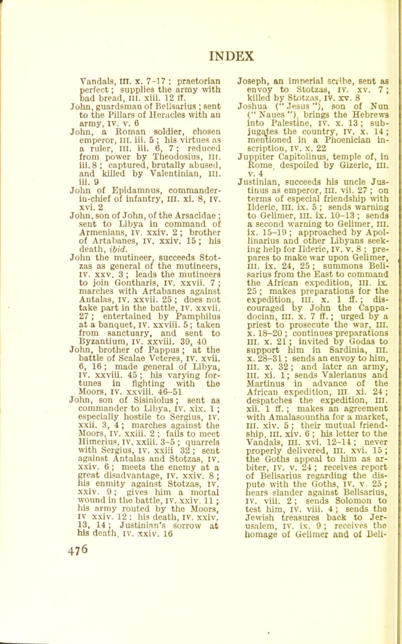 Vandals, in. x. 7-17 ; praetorian perfect; supplies the army with bad bread, ill. xiii. 12 IT. John, guardsman of Bellsarius ; sent to the Pillars of Heracles with an army, IV. v. 6 John, a Roman soldier, chosen emperor, ill. Iii. 5 ; his virtues as a ruler, ill. iii. 6, 7; reduced from power by Theodosius, m. iii. 8 ; captured, brutally abused, and killed by Valentinian, ill. Iii. 9 John of Epldamnus, commander- in-chief of infantry, in. xi. 8, IV. xvi. 2 John, son of John, of the Arsacidae ; sent to Libya in command of Armenians, IV. xxiv. 2 ; brother of Artabanes, IV. xxiv. 15 ; his death, ibid. John the mutineer, succeeds Stot- zas as general of the mutineers, IV. xxv. 3 ; leads the mutineers to join Gontharis, IV. xxvii. 7 ; marches with Artabanes against Antalas, IV. xxvii. 25 ; does not take part in the battle, iv. xxvii. 27; entertained by Pamphilus at a banquet, iv. xxviii. 5; taken from sanctuary, and sent to Byzantium, iv. xxviii. 39, 40 John, brother of Pappus ; at the battle of Scalae Veteres, iv. xvii. 6, 16 ; made general of Libya, iv. xxviii. 45 ; his varying for- tunes in fighting with the Moors, iv. xxviii. 46-51 John, son of Sisiniolus; sent as commander to Libya, IV. xix. 1; especially hostile to Sergius, IV. xxii. 3, 4; marches against the Moors, iv. xxiii. 2 ; fails to meet Himerius, iv. xxiii. 3-5 ; quarrels with Sergius, iv. xxiii 32 ; sent against Antalas and Stotzas, iv. xxiv. 6; meets the enemy at a great disadvantage, iv. xxiv. 8 ; his enmity against Stotzas, IV. xxiv. 9; gives him a mortal wound in the battle, iv. xxiv. 11 ; his army routed by the Moors, IV xxiv. 12 : his death, IV. xxiv. 13, 14; Justinian's sorrow at his death, iv. xxiv. 16 Joseph, an imperial scribe, sent as envoy to Stotzas, iv. xv. 7; killed by Stotzas, iv. xv. 8 Joshua ( Jesus), son of Nun ( Naues ), brings the Hebrews into Palestine, iv. x. 13; sub- jugates the country, IV. x. 14 ; mentioned in a Phoenician in- scription, iv. x. 22 Juppiter Capitolinus, temple of, in Rome despoiled by Gizerlc, in. v. 4 Justinian, succeeds hi3 uncle Jus- tinus as emperor, in. vii. 27 ; on terms of especial friendship with llderic, in. ix. 5 ; sends warning to Gelimer, in. ix. 10-13 ; sends a second warning to Gelimer, m. ix. 15-19 ; approached by Apol- linarius and other Libyans seek- ing help for llderic, IV. v. 8 ; pre- pares to make war upon Gelimer, in. ix. 24, 25 ; summons Beli- sarius from the East to command the African expedition, in. ix 25 ; makes preparations for the expedition, in. x. 1 ff.; dis- couraged by John the Cappa- docian, in. x. 7 ff.; urged by a priest to prosecute the war, in. x. 18-20 ; continues preparations ni. x. 21; invited by Godas to support him in Sardinia, m. x. 28-31; sends an envoy to him, in. x. 32; and later an army, in. xi. 1; sends Valerianus and Martinus in advance of the African expedition, HI. xi. 24 ; despatches the expedition, m. xii. 1 ff.; makes an agreement with Amalasountha for a market, m. xiv. 5 ; their mutual friend- ship, in. xiv. 6 ; his letter to the Vandals, m. xvi. 12-14; never properly delivered, nr. xvi. 15; the Goths appeal to liim as ar- biter, IV. v. 24 ; receives report of Belisarius regarding the dis- pute with the Goths, iv. v. 25 ; hears slander against Belisarius, iv. viii. 2; sends Solomon to test him, IV. viii. 4; sends the Jewish treasures back to Jer- usalem, iv. ix. 9; receives the homage of Gelimer and of Beli-