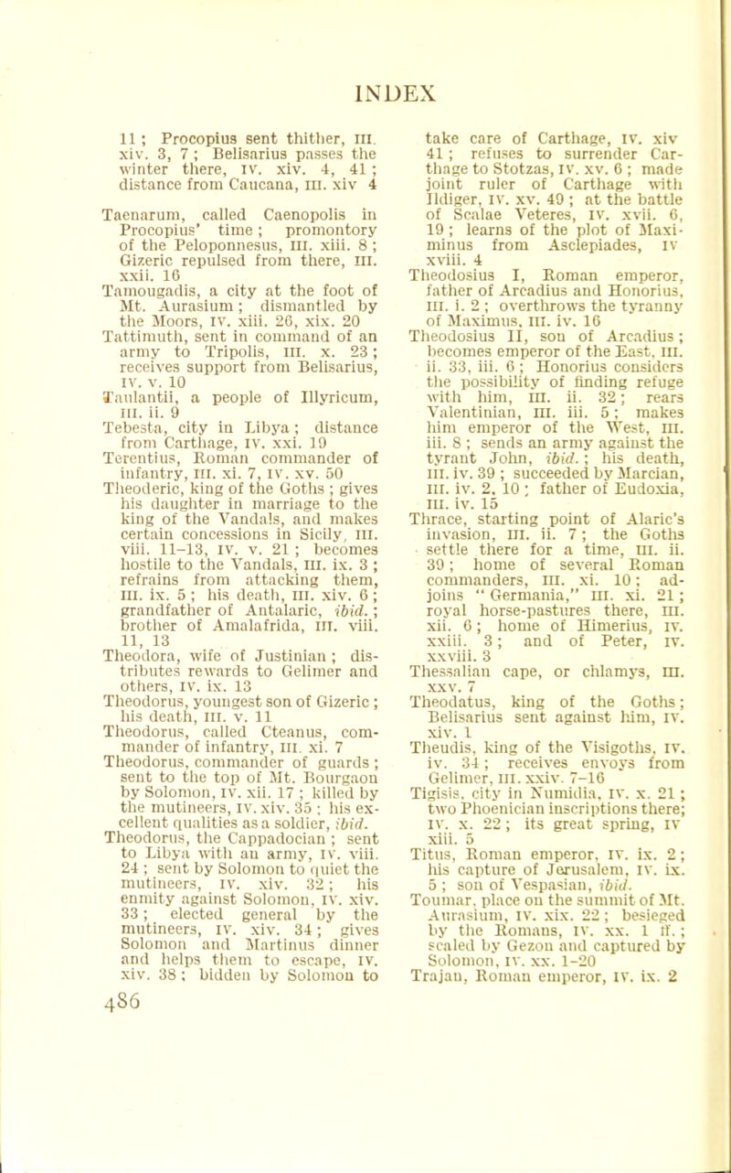 11; Procopius sent thitlier, in xiv. 3, 7 ; Belisarius passes the winter there, IV. xiv. 4, 41 ; distance from Caucana, m. xiv 4 Tacnarum, called Caenopolis in Procopius' time; promontory of the Peloponnesus, ill. xiii. 8 ; Gizeric repulsed from there, ill. xxii. 16 Tamougadis, a city at the foot of Mt. Aurasium; dismantled by the Moors, IV. xiii. 20, xix. 20 Tattimuth, sent in command of an army to Tripolis, III. x. 23; receives support from Belisarius, IV. v. 10 Taulantii, a people of Illyricum, in. ii. 9 Tebesta, city in Libya ; distance from Carthage, IV, xxi. 19 Terentius, Roman commander of infantry, in. xi. 7, IV. xv. 50 Theoderic, king of the Goths ; gives his daughter in marriage to the king of the Vandals, and makes certain concessions in Sicily, in. viii. 11-13, IV. v. 21 ; becomes hostile to the Vandals, III. ix. 3 ; refrains from attacking them, in. ix. 5 ; his death, III. xiv. 6 ; grandfather of Antalaric, ibid.; brother of Amalafrida, ill. viii. 11, 13 Theodora, wife of Justinian ; dis- tributes rewards to Gelimer and others, IV. ix. 13 Theodorus, youngest son of Gizeric ; his death, in. v. 11 Theodorus, called Cteanus, com- mander of infantry, in. xi. 7 Theodorus, commander of guards ; sent to the top of Mt. Bourgaon by Solomon, iv. xii. 17 ; killed by the mutineers, IV. xiv. 35 ; his ex- cellent qualities as a soldier, ibid. Theodorus, the Cappadocian ; sent to Libya with an army, iv. viii. 24 ; sent by Solomon to quiet the mutineers, iv. xiv. 32; his enmity against Solomon, IV. xiv. 33; elected general by the mutineers, iv. xiv. 34; gives Solomon and Martinus dinner and helps them to escape, iv. xiv. 38 ; bidden by Solomon to 486 take care of Carthage, iv. xiv 41; refuses to surrender Car- thage to Stotzas, iv. xv. 6 ; made joint ruler of Carthage with Ildiger, IV. xv. 49 ; at the battle of Scalae Veteres, IV. xvii. 6, 19; learns of the plot of Maxi- minus from Asclepiades, IV xviii. 4 Theodosius I, Roman emperor, father of Arcadius and Honorius, in. i. 2 ; overthrows the tyranny of Maximus. in. iv. 16 Theodosius II, sou of Arcadius; becomes emperor of the East. m. ii. 33, iii. 6 ; Honorius considers the possibility of finding refuge with him, ill. ii. 32; rears Valentinian, in. iii. 5; makes him emperor of the West. nr. iii. 8 ; sends an army against the tyrant John, ibid.; his death, in. iv. 39 ; succeeded by Marcian, nr. iv. 2. 10 ; father of Eudoxia, in. iv. 15 Thrace, starting point of Alaric's invasion, in. ii. 7; the Goths settle there for a time, ui. ii. 39; home of several Roman commanders, in. xi. 10: ad- joins  Germania, in. xi. 21 ; royal horse-pastures there, m. xii. 0 ; home of Himerius, iv. xxiii. 3; and of Peter, rv. xxviii. 3 Thessalian cape, or chlamys, in. xxv. 7 Theodatus, king of the Goths; Belisarius sent against him, rv. xiv. 1 Theudis, king of the Visigoths, iv. iv. 34; receives envoys from Gelimer, m.xxiv. 7-16 TiaUi.. city in Numidia. I v. x. 21; two Phoenician inscriptions there; iv. x. 22 ; its great spring, IV xiii. 5 Titus, Roman emperor, I v. ix. 2 ; his capture of Jerusalem, iv. ix. 5 ; son of Vespasian, ibid. Touniar. place on the summit of Mt. Aurasium, iv. xix. 22; besieged by the Romans, IV. xx. 1 a. ; scaled by Gezon and captured by Solomon, iv. xx. 1-20 Trajan, Roman emperor, IV. ix. 2