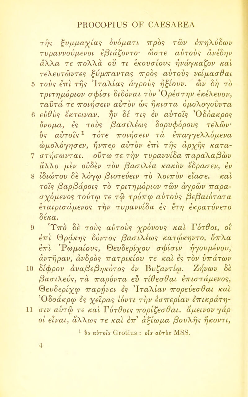 tj)? $jvfjLfj,a%{a<; ovofiart 7r/3o? to>v eTrrfkvhoiv Tvpavvov/jLevoi efiid^ovTO' ware clvtovs aveh^v ak\a Te TToXka ov ti €KOvatov<i n^vdyKaCpv Kal TeXevTcbvres $jvp,7ravTa<; 77730? avToix; velpaadai 5 tot)? €Ttl tj?? 'iTaA-ta? dypovs rj^Lovv. ojp 8i) to TpLTrjfiopiov <j<f)Lcri SiSovai tov 'OpearTjv eKeXevov, ravrd re Troirjaeiv avrbv a>? ^/ciara 6p,o\oyovvTa 6 evOvs e/creivav. rjv 8e Tt? ev aoTOi? 'OSoaKpos ovop,a, e? Tot;? /SacrtXeco? 8opvcf>6pov<; reXcov o? avTOts1 tot£ rronjaeiv to. eirayyeWo^eva cop,o\6yr]aev, rfvirep avrbv eirl t??? dp-^rj^ Kata- 7 arrjcrcovTai. ovtco re ttjv rupavvLha irapaXafioov aXko p,ev ov&ev top fiaaiXea /ca/cbv eSpaaev, ev 8 IBicorov 8e \6yw ftiOTeveiv to Xolttov el'aae. Kal to?? /3ap/3dpoi<; to TpiT?]p,6piov twv dyptav irapa- o-^o/Ltei'O? tout&) Te t&> rpo-nu) avTovs fiefBaiorara €TaipMrdp,evo<i rrjv rvpavviha e? err) eKparvvero Setca. 9 'T77-0 Se toi»? avTOV<i xpovovs /cat TorOot, o'l eirl ®pdfcr)<; Sovtos f3aai\ea)<; KaTa>Ki]VTO, oVXa eVt 'P(op,aiov<;, ®evSepL^ov afy'ujiv i)yovp,evov, avrr/pav, dvhpbs iraTpiKLOV re Kal e? tod virdraiv 10 8[(ppov dvaJ3e(3T]/c6TO<i iv Bu£aim'<u. Zrfvcov Be /3aai\ev<;, rd irapovra ev rlOeaOai eTTicrTdp,evo<;, ©evBepfyw iraprjvei e? 'lraXiav Ttopeveodai Kal 'OSoa/cow e? yeipas iovri ri]V eairepLav iiriKpaTr)- 11 crtv clvtg) re Kal TotOols TTopi^eaOai. dp,eivov ydp oi elvai, aWco? re Kal eV d%la>p,a /Soi/X?)? rjKOVTi, 1 $s aurois Grotius : oh o.vtos MSS.