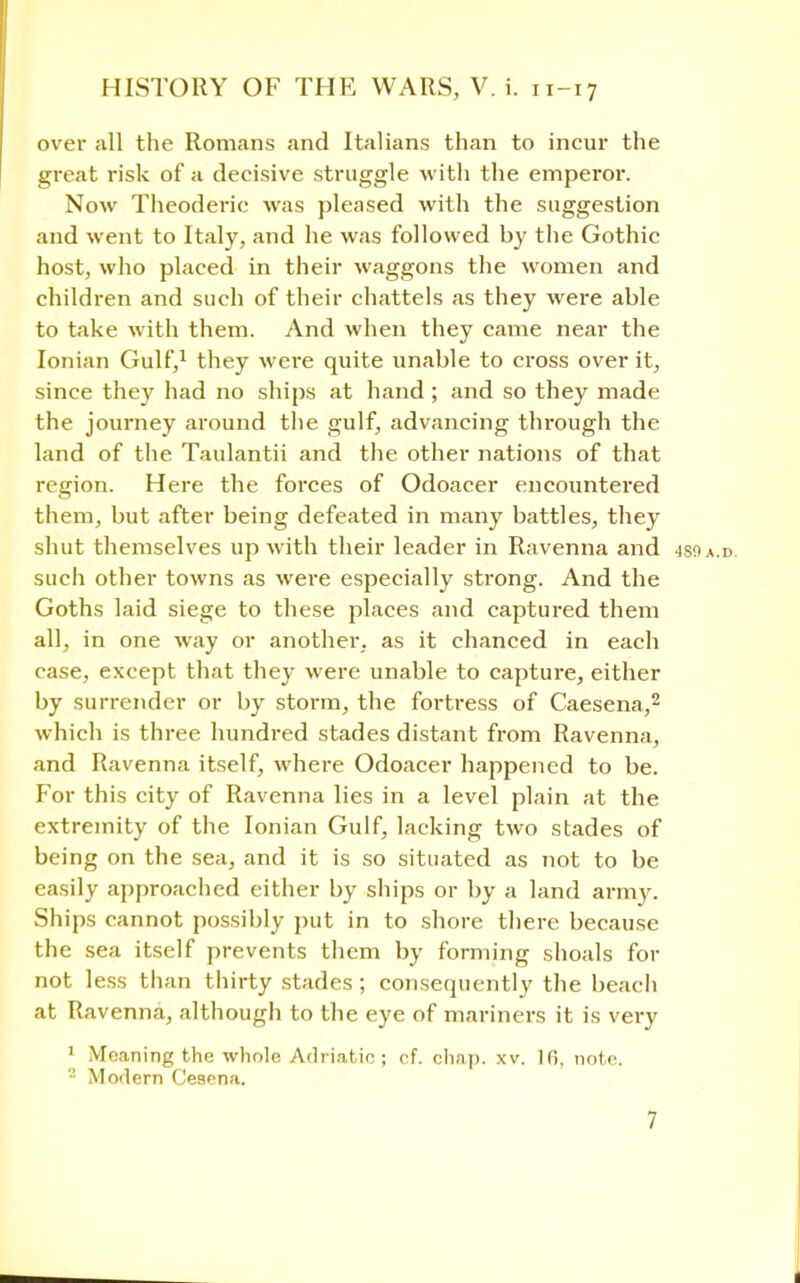 over all the Romans and Italians than to incur the great risk of a decisive struggle with the emperor. Now Theoderic was pleased with the suggestion and went to Italy, and he was followed by the Gothic host, who placed in their waggons the women and children and such of their chattels as they were able to take with them. And when they came near the Ionian Gulf,1 they were quite unable to cross over it, since they had no ships at hand ; and so they made the journey around the gulf, advancing through the land of the Taulantii and the other nations of that region. Here the forces of Odoacer encountered them, but after being defeated in many battles, they shut themselves up with their leader in Ravenna and 4soa.d. such other towns as were especially strong. And the Goths laid siege to these places and captured them all, in one way or another, as it chanced in each case, except that they were unable to capture, either by surrender or by storm, the fortress of Caesena,2 which is three hundred stades distant from Ravenna, and Ravenna itself, where Odoacer happened to be. For this city of Ravenna lies in a level plain at the extremity of the Ionian Gulf, lacking two stades of being on the sea, and it is so situated as not to be easily approached either by ships or by a land army. Ships cannot possibly put in to shore there because the sea itself prevents them by forming shoals for not less than thirty stades; consequently the beach at Ravenna, although to the eye of mariners it is very 1 Meaning the whole Adriatic ; of. chap. xv. 10, note. 2 Modern Cesena.