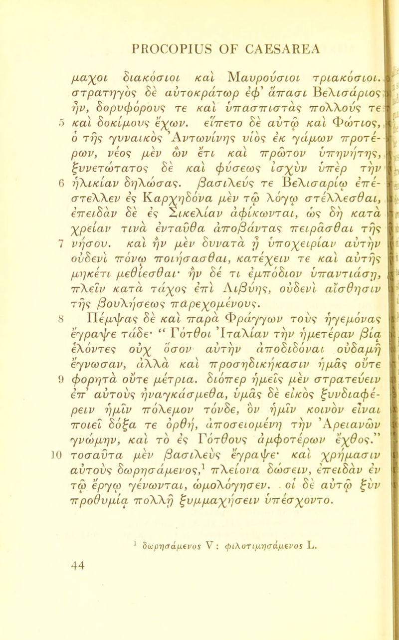 p»ayoi SicLKoaioi Kal Mavpovcriot, Tpia/cocuoi. <TTpaT7]yb<; Be avro/cpdrcop ecp' airaai lHeXiadpLO<; rjv, Bopvtpbpovs re Kal V7raa7nard<; 7roXXov<; re 5 Kal BokL/jlovs e^uiv. e'lTrero Be ai>Tw Kal Owtio?, o t?)? yvvaiKO<; ''' AvTwvivrjs vibs etc ydfxwv irpore- pcov, veo<; puev cov en Kal irpoirov v7rr]vi')Ti]^, %vveTa>TCLTO<; Be Kal (j>vaeu>^ ia^vv virep rrjv 6 f)\i/clav Bi]Xooaa<;. {BacriXevs re JieXtaaptw eire- areXXev e'9 Kapyv^ova fiev tu> Xoyw areXXeadai, eireiBav Be e? ZitceXoav a(pLKcovrai, o>9 Br) Kara, £pelav rivd evravOa dirofidvTas ireipdaQai rrj<; 7 V)](Jou. Kal rjv p,ev Bvvard ?} vTro^eiptav avrrjv ovBevl irbvw 7roi>'jaaa6ai, Kare^eiv re Kal avrr)<i fMrjKeri, fxedLecrdar rjv Be rt e/xiroBiov VTravTidarj, irXelv Kara Ta^o? eirl Aifiwjs, ovBevl aiodrjoiv t?7? /3oiA?/creco9 Trapeyop,evovs. 8 Ile/rv/rtt.? Be Kal irapa Qpdyycov toi»? r)ye/j,6va<; eypaijre rdBe-  YbrdoL 'IraXtav rijv i)/u.€Tepav /St'a ekovTes ov% baov avrr/v diroBiBbvai ovBap,f) eyvcocrav, dXXd Kal 7rpoai)BiK7]Kacriv ?;/i.a? ovre 9 (poprjrd ovre puerpLa. Bibirep i)p,elq p-ev arpareveiv eV avrov<; r/vayKaafieOa, v/ias Be etVo? ^vvBtaxpe- peiv r}p,lv TToXe/xov rovBe, bv i)p!iv kolvov elvai Troiei B6£a re bpdr), dvoo-etofievi] ri]v 'Apeiavwv yvdip/rjv, Kal to e? Y6t9ov$ dfifyorepcov e^Oo?. 10 roaavra fiev ftao-LXevs eypa^re' Kal ^pij p,ao~ iv avTovs $a>prjcrd/xevo<;,1 irXeioi'a Bcoaeiv, eVetSav ev to) epyw yevwvrai, (ap-oXoyrjaev. . 0! Be avrw $jvv TrpoOvfiia TroXXfj ^vp^ia^aeiv vvea^ovro. 1 Swpi]rTa./j.(vos V : (fnKoTiuiiadfxc'os L.