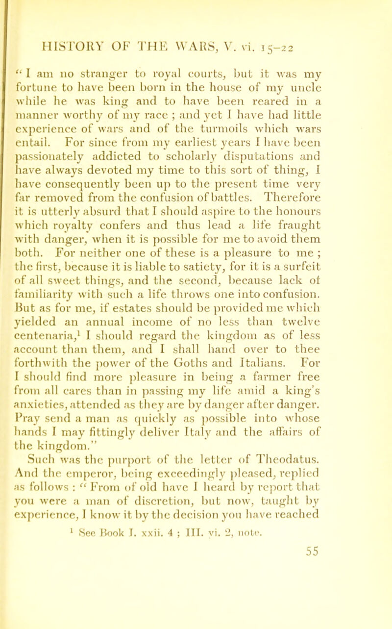  I am 110 stranger to royal courts, but it was my fortune to have been born in the house of my uncle while he was king and to have been reared in a manner worth)' of my race ; and yet 1 have had little experience of wars and of the turmoils which wars entail. For since from my earliest years I have been passionately addicted to scholarly disputations and have always devoted my time to tills sort of thing, I have consequently been up to the present time very far removed from the confusion of battles. Therefore it is utterly absurd that I should aspire to the honours which royalty confers and thus lead a life fraught with danger, when it is possible for me to avoid them both. For neither one of these is a pleasure to me ; the first, because it is liable to satiety, for it is a surfeit of all sweet things, and the second, because lack of familiarity with such a life throws one into confusion. But as for me, if estates should be provided me which yielded an annual income of no less than twelve centenaria,1 I should regard the kingdom as of less account than them, and I shall hand over to thee forthwith the power of the Goths and Italians. For I should find more pleasure in being a farmer free from all cares than in passing my life amid a king's anxieties, attended as they are by danger after danger. Pray send a man as quickly as possible into whose hands I may fittingly deliver Italy and the affairs of the kingdom. Such was the purport of the letter of Theodatus. And the emperor, being exceedingly pleased, replied as follows :  From of old have I heard by report that you wore a man of discretion, but now. taught by experience, I know it by the decision you have reached 1 Hen Book I. xxii. 4 ; III. vi. 'J, note