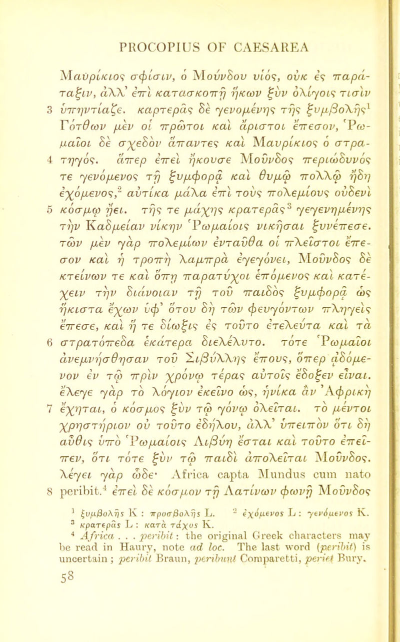 Mai)pt/ao9 <r(f)Lcriv, 6 MowSou uio?, ovk e? irapd- Tagiv, dXX' eirl KaraaKOirfj tf/cwv %vv oXlyois nalv 3 VTTTjVTta^e. /caprepas Be yevop,evi]<; t?}? %vp.($oXr)sl YbrOwv fiev oi irpcorot real dpiaroi erreaop, 'Pru- ixaioi Be ffveSoz' diravres teal Mau/3t'/ao9 6 arpa- 4 Tijyos. direp iirel r\Kovcre Mow8o? rrepuoBwos re <yev6[xevo<i rfj ^VfM(popa teal 6vfia> 7toXXw ■ijBi] e%6pbevo<;,2 avTLKa pudXa eirl tou? iroXefilov} ovBevl 5 Kocrpuw yet. tt}9 Te /Lt«%'?9 Kparepds3 yeyevr]p,ev)]<; rrjv KaSfieiav vlkt]v 'Pwftatoi? viKr/aai ^vveirecre. to)v fjbev yap rroXep.iaw evravOa ol irXelaroo erre- aov Kal rj rpoirr) Xaparpd iyeyovei, XlovvBos ktclvwv re Kal oirrj rtaparvyoi eTro/Mevos Kal Kare- yeiv rifv Bcdvoiav rfj rov TratBos ^v/xepopa a>9 r)Ki<jra eywv u(£' otou row (pevyovrcov 7r\r)yel<i eireae, Kal r\ re Sia)£t? e? rovro ereXevra Kal ra, 6 arparbireBa eKarepa BieXeXvro. rore Vwp.aloi dvepb\n'}adriaav rod %l(3vXXi]<; eirovs, orrep dB6p,e- vov iv rep irplv ^povco repa<; avroU eSogev elvai. k'Xeye yap to \6yiov eKelvo 009, i)vLKa av 'AcfrpiKij 7 eyrjTai, 6 Koap,o<i ^vv rco yovm oXelrai, rb p,evroL XprjGTijpiov ov rovro eBijXov, dXX, virenrbv on Bi] av0t<; iirrb '¥cop,aloi<; Aifiw] karat Kal rovro eirel- irev, on. rore %vp rco iraiBl diroXelrai XlovvBos. Xeyet, yap cuSe* Africa capta Mundus cum nato 8 peribit.4 evel Be kog^qv rfj AarLvwv (fxovy MowSo? 1 £vp.8oAris K : 7rpo<rj8oAf;s L. a ex<fyt€>'os L: yevofievos K. 3 Kparipas L : Kara raxes K. 4 Africa. . .peribit: the original Greek characters may he read in Haury, note ad loc. The last word {peribit) is uncertain; peribit Braun, jicrdmnt Comparetti, peric Bury. S3