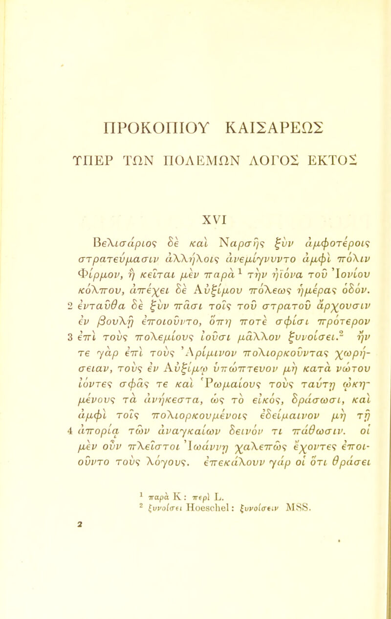 IIPOKOniOY KAI2APE02 TflEP TON TIOAEMflN AOrOS EKTOS XVI ReXiadptos 8e kclL Naper;}? £i>v dp-cporepois errparevjxaatv aXXyXoif dvep-lyvvvTO dp,(f)i ttoXiv Qlppbov, r) Kelrat p,ev irapd1 ttjv rjiova tou 'Ioj'/ou koXttou, dwe^ei Be Kv^Lpuov TroXeco*; i)p,epas ohov. 2 ivravda 8e %vv irdai to?? tov arparov dp^ovaiv cv ftovXf) iiroiovi'TO, oin] Trore acpLcrt irporepov 3 irrl tou? TroXep.LOV<i lovai p-dXXov %vvolo~ei.- rjv T6 jap eVt tou? 'Aplp,ivov 7roXtopKouvTa<; ^wpi]- aeiav, tou? ev Av^ip-rp vtt(ottt€VOi> pii] Kara vootov toWe? acpd<; re /ecu 'Pa)/xcu'ou? tov>; Tavrrj cokij- p,evov<; rd dvr)Keaja, &>? to et'/co?, Spdcrcoai, /cat dp,(pl TOi? iroXiopicovpevois iheipaivov p.r) rfj 4 diropla tcov dvayKaiwv Seivot' ti irdQwaiv. ol puev ovv TrXeLaroi ,\wdvvr) ^aXeirci)^ e^oi/res iiroi- ovvto tou? Xoyovs. irreKaXovp yap ol oti 6pduei 1 7rapa K: irepl L.