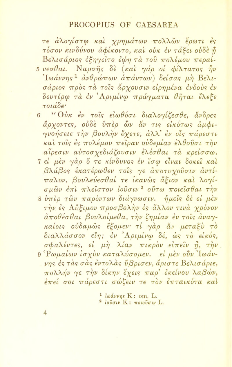 Te dXoyLarw Kal ^prjpLaTcov iroXXwv epcori e? Toaov kivBvvov u^Lkolto, Kal ovk iv rd^eo ovSe fj Re\icrdpio<; i$ji]yeiTO e'co?; to. tov iroXep-ov irepai- 5 veadai. Naparj<; 8e (/cat yap oi (plXTaros rjv ,lwdvvr]<; 1 dvOpcoircov diravTcov) Setua? jit] BeXt- <ra/3to? 7rpo? to Tot9 apyovaiv elpr)p,eva ivSov<; iv hevrepco ra iv 'ApLpulvcp Trpdyp,aTa dfjrat eXe^e TOidSe' 6  Ovk iv Tot? elwOoaL ScaXoyl^ecrOe, avhpes ap)(OVT€<;, ovhe VTrep wv dv Tt? et/corw? dp,(fci- yvoTjaeie rrjv f3ou\7]v e^ere, dXX' iv 0Z9 irdpeaxL Kal rot? e9 iroXep,ov rrelpav ovhepuiav iXdovat tj]v a'lpeaiv avToayehid^ovaiv eXeaOai id Kpeiaaa). 7 el p,ev yap 6 re klv&vvos iv taco elvai Sokcl Kal /3Xa/3o9 eKaTepoidev to?? ye diroTv^ovaiv dvri- iraXov, fiovXeveaOal re iKavws d^iov Kal Xoyi- apcov irrl irXelo~Tov lovaiv 2 ovtco Troieladai tiiv 8 virep twv irapovrcov Sidyvcoaiv. 7)p,el<; 8e el p,ev tt)v e? Av^cp^ov rrpoafioXyjv e? dXXov rivd ^povov dirodicrOaL /3ovXolp,eda, ri)v ^rj^lav iv Tot? dvay- Kaiois ov8ap,d)<; etjopev tl yap di' pera^v to SiaXXdaaov ehy, iv 'Aptpblvcp he, &)? to cIkos, aifiaXevre1?, el py) Xiav TUKpbv elnelv 77, r?)v 9 'PcopLalcov lcrxvv KaraXvaop,ev. el p,ev ovv 'IcoaV- vi]<; e? Ta9 oa9 ivroXas vfipiaev, dpiare HeXiadpie, iroXXijv ye rrjv Slkijv e^et9 ixap iKelvov Xaftcov, iirel o~oi irdpeajL aco^eiv re tov iTrraiKora Kal 1 luiavvr)s K: om. L. * lovaiv K : iroiovaiv L.