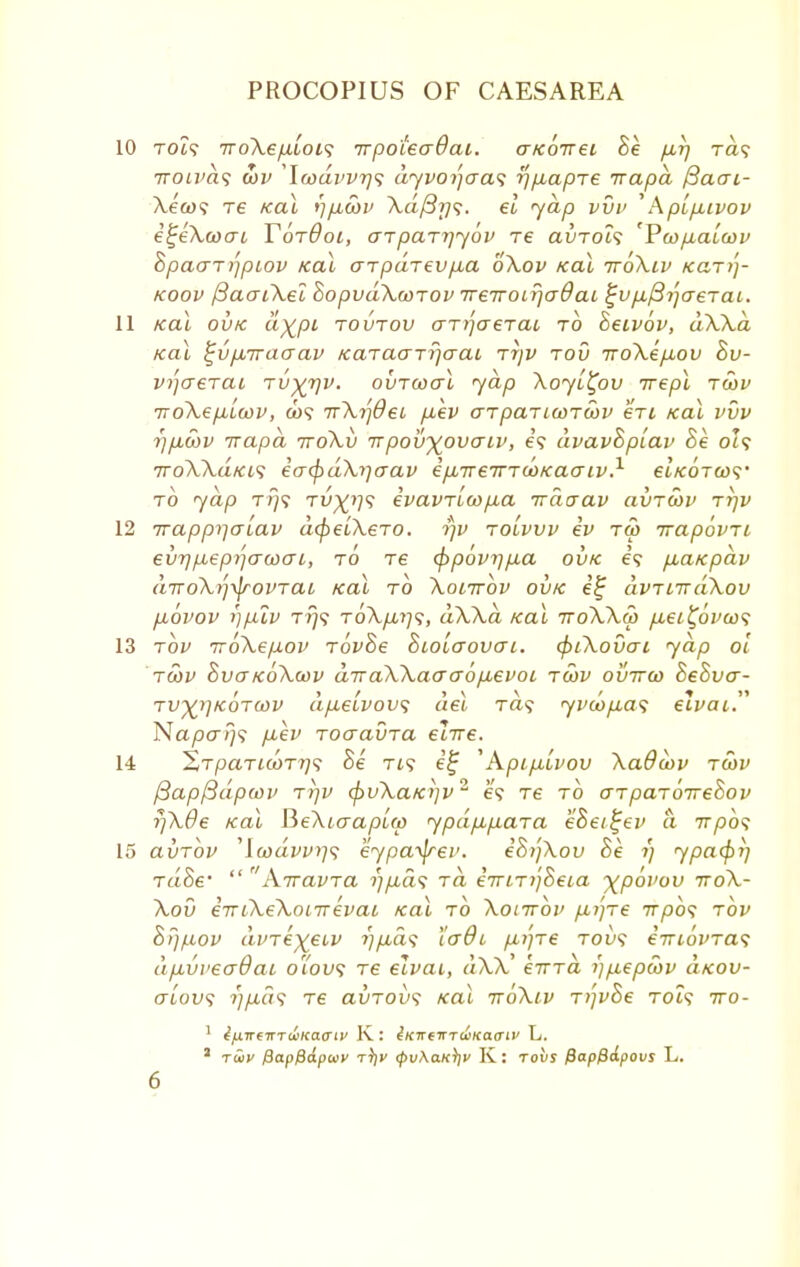 10 TOi? iroXepiois irpotecrBai. aKoirei he pur) ra? 7roiva<; wv \wdvvr}<; dyvoijaas rjpLapre irapd fiaai- \e&>? T6 Kal rjfjbSyv \d/3j]s. el 'yap vvv 'AptpLivov i^eXcoai Y6t6ol, arparriybv re avrols 'Vu>p,aLu>v 8pa<TT>]piov Kal arpdrevfia oXov Kal iroXiv Kari]- koov (3aaiXei SopvdXcoTOv TreiroLrjadaL ^vp-fti-jaeTai. 11 Kal ovk d%pi tovtou aT>jaerac to heivov, dXXa Kal ^vp-rcaaav KaTaarrjcraL rr/v tov iroXep,ov 8v- vi'iaeraL tv^tjv. ovTcoal yap Xoyi^ov irepl raiv ito\epuicov, a)? TrXijOec p,ev aTpanunuiv en Kal vvv ?//i,coi> Trapd ttoXv irpov-yovaiv, e? dvavSplav Se ol? 7roXXdtci<; iacfidXrjaav epnreirTcoKaaiv.1 etVoTO)? to jap t?}? TV^rp; ivavTL(op,a irdaav avrcov tt)v 12 irapprjaiav dfyeiXero. t)v tolvvv ev tw irapbvTi evrjp,epr](xwai, to re <pp6vi]p.a ovk e? p,atcpdv diroXifaovTai Kal to Xonrbv ovk i£ dvTLirdXov piovov r)piv t?}9 ToXp,ip;, dXXa Kal ttoXXm p,ei%6voo<; 13 tov iroXepov rovSe Siolo-ovctl. cpiXovai yap ol rcov SvctkoXcov diraXXaaa6p,evoi tcov ovttco SeSvcr- tv%i]k6t(i}V dp.elvov<; del Ta? yvd)p,a<; eivai. Na/30/}? p-ev Toaavra elire. 14 XrpaTicoT7]<; Be Ti? i% 'Apip,lvov Xadwv tojv ftapfidpcov tt)V (puXaK7]v2 e? Te to o-TpaToireSov rjXOe Kal fteXiaapLw ypdp,paTa eSei^ev a irpbs 15 axjTov ,icodvvrj<; eypa^jrev. iSi'jXov Se i) ypacf>i] TaoV  Xiravra //^a? rd iiriTi'jSeia ^povov ttoX- Xov eTriXeXonrevai Kal to Xonrbv pLi'ire irpbs rbv Sijpov di>Te%eiv 7]p,d<; I'adi pn']re toi)? eTuovras dp,vveo~dai oTov<; re elvai, dXX' eirrd i)p,ep5)v dxov- alovs i)pd<; re avTOvs Kal iroXiv T)]vSe toi? iro- 1 ifxTrcmuiKaaiv K: iKTremuiKaaiv L.