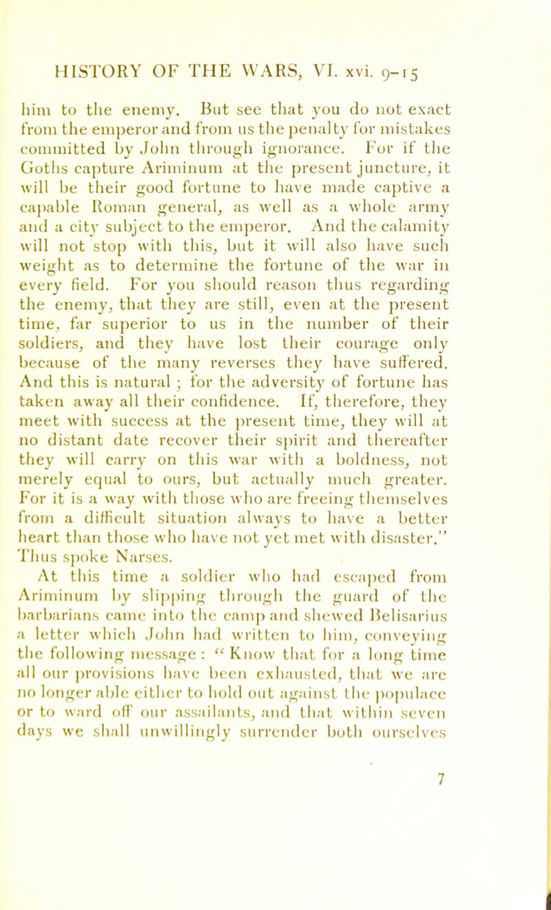 him to the enemy. But see that you do not exact from the emperor and from us the penalty for mistakes committed by John through ignorance. For if the Goths capture Ariminum at the present juncture, it will be their good fortune to have made captive a capable Roman general, as well as a whole army and a city subject to the emperor. And the calamity will not stop with this, but it will also have such weight as to determine the fortune of the war in every field. For you should reason thus regarding the enemy, that they are still, even at the present time, far superior to us in the number of their soldiers, and they have lost their courage only because of the many reverses they have suffered. And this is natural ; for the adversity of fortune has taken away all their confidence. If, therefore, they meet with success at the present time, they will at no distant date recover their spirit and thereafter they will carry on this war with a boldness, not merely equal to ours, but actually much greater. For it is a way with those who are freeing themselves from a difficult situation always to have a better heart than those who have not yet met with disaster. Thus spoke Narses. At this time a soldier who had escaped from Ariminum by slipping through the guard of the barbarians came into the camp and shewed Belisarius a letter which John had written to him, conveying the following message :  Know that for a long time all our provisions have been exhausted, that we arc no longer able cither to hold out against the populace or to ward oil' our assailants, and thai within seven days we shall unwillingly surrender both ourselves