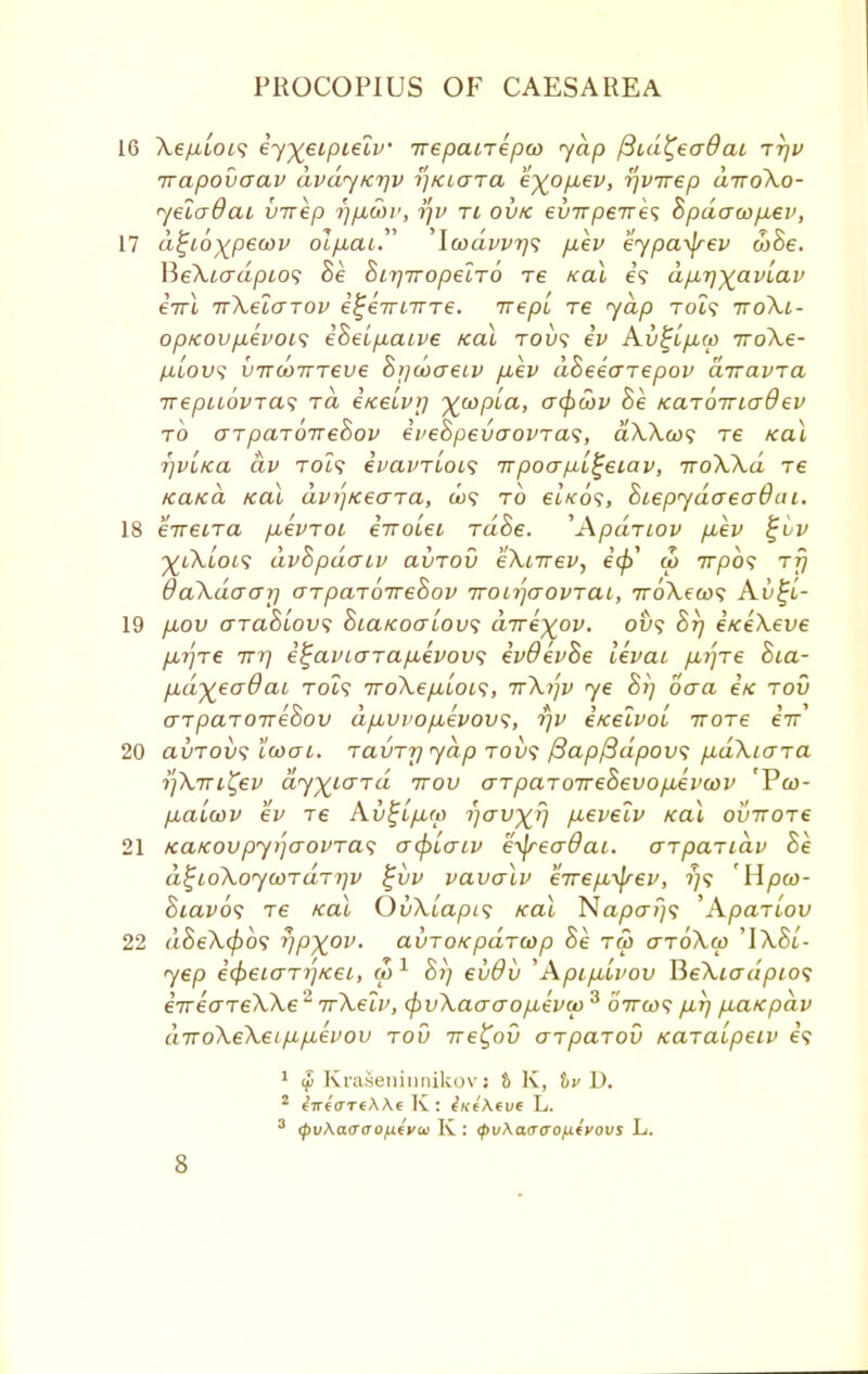 16 Xe/uot? ey%eipielv irepairepco yap /3id£ea8ai r-qv irapovaav dvdyicqv ijKtara e^opuev, r\vrrep diroXo- yelaOai virep rjfi&v, r)i> ri ovk evTrpeTres Bpdau>p.ev, 17 dfyoytpewv ol/xai. \wdvvr)<t /xev eypa^jrev ojSe. BeXtcrapio? Be Birjiropelro re kclI e? dp,i]ya.vlav tVt TrXeicrrov i^eirnTre. irepl re yap roi? ttoXi- op>covp,evoi<; iSeifxaive /ecu tou? ev Av^ijxw iro\e- lilovs vTTcoTrreve Biju>aeLV p,ep dBeearepov drravra ■nepLiovras rd eicelvr) ywpla, acpcov Be KaroTriadev to ar paroireBov eveBpevaovra^, dXXco<; re teal rjVL/ca dv Tot? ivavrlots 7rpoa/x[£eiav, iroXXd re ica/cd /ecu dvi')Keara, to etVo?, BtepydaeaOai. 18 eirecra /xevroi iiro'iei rdSe. 'Apdriov pbev ^vv ■%ikLoi<; dvBpdaiv avrou eXnrev, ecp' w irpos rfj daXaaar) crparoireBov Troirfaovrai, 7r6\ea>? Av%i- 19 fxov araBiov; BiaKoaiovs dire-%ov. ovs Btj e/ceXeve jxrjre irr) i^aviara/xivovi evOevBe levai p-qre Bca- pdyeaQai rocs iroXeft'iois, irXqv ye Bi] oaa e'/c tou arparoireBov d/xui>op,evov<;, rjv i/celvol irore eir 20 avrovs icoai. ravrr) yap tou? {3apf3dpov<; p^dXiara rjXiTL^ev dyyiard irov arparorreBevopAvwv 'Vw- /xaicov ev re Av^L/xm r/av^rj p.eveiv ica\ ovrrore 21 /ca/covpyqaovras crcplo-iv e-^reaOai. arparidv Be d^ioXoywrdrrjv %vv vavalv eire/x-^rev, ?;? Hpco- Biavos re /cal OvXuapis Kal Napa?)? 'Aparlov 22 aSeX0o? rjp^ov. avroKpdrcop Be rw aroXco 'IX&l- yep icfceiarrf/cet, ai1 67/ eiiOv ''Api/xLvov HeXiadpio<; iTreareXXe 2 irXelv, (pvXaaaop,ev(v 3 oVa)? /xrj /xa/epdv diroXeXei^pLevov rov ire^ov arparou Karaipeiv e? 1 $ KraSeninnikovi t K, hv D. 2 eVe'cTTfAAf K : tKtAtve L. 3 (pv\a<rao/j.(yu K : (pvKaaco^ivovs L.