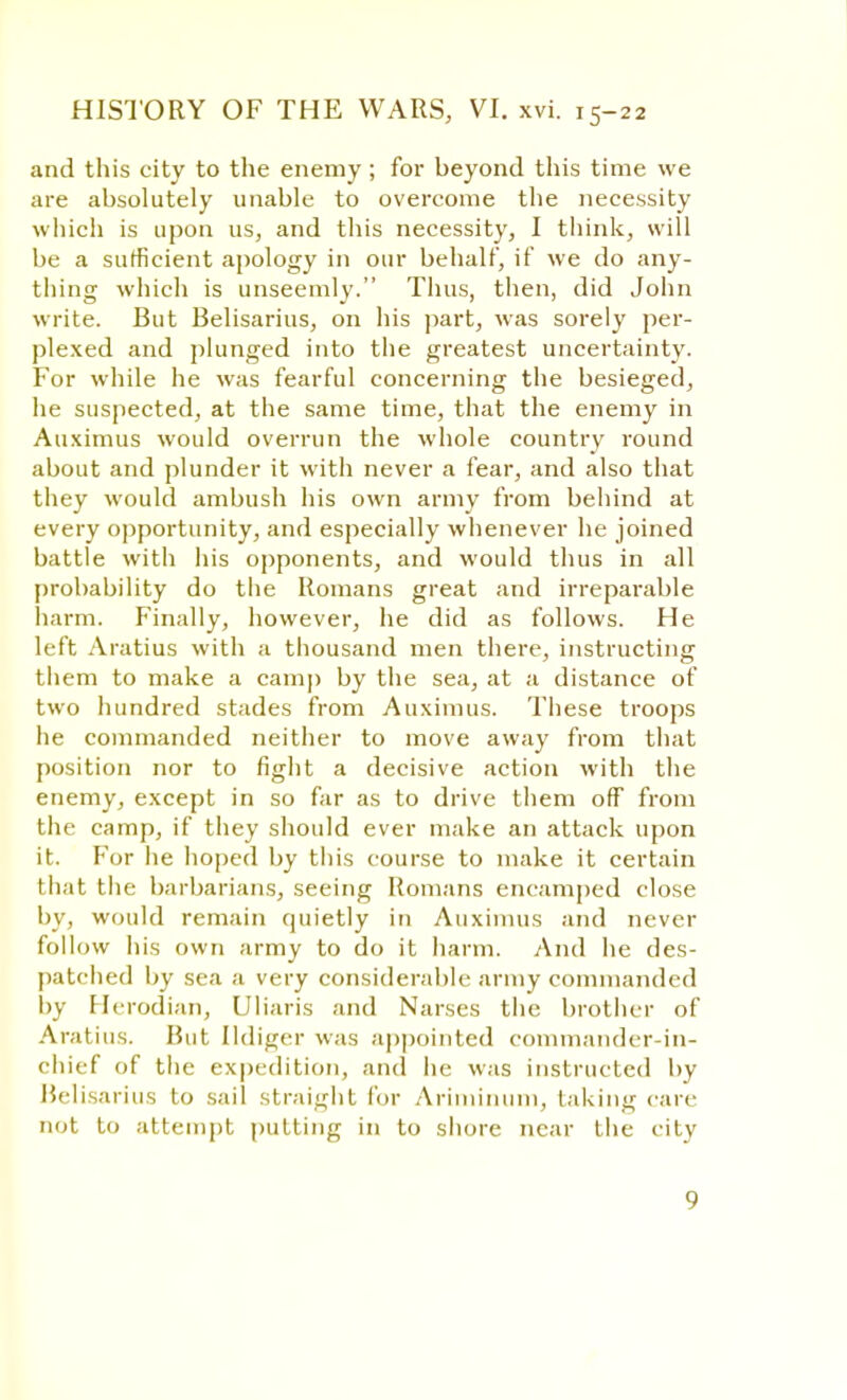 and this city to the enemy ; for beyond this time we are absolutely unable to overcome the necessity which is upon us, and this necessity, I think, will be a sufficient apology in our behalf, if we do any- thing which is unseemly. Thus, then, did John write. But Belisarius, on his part, was sorely per- plexed and plunged into the greatest uncertainty. For while he was fearful concerning the besieged, he suspected, at the same time, that the enemy in Auximus would overrun the whole country round about and plunder it with never a fear, and also that they would ambush his own army from behind at every opportunity, and especially whenever he joined battle with his opponents, and would thus in all probability do the Romans great and irreparable harm. Finally, however, he did as follows. He left Aratius with a thousand men there, instructing them to make a camp by the sea, at a distance of two hundred stades from Auximus. These troops he commanded neither to move away from that position nor to fight a decisive action with the enemy, except in so far as to drive them off from the camp, if they should ever make an attack upon it. For he hoped by this course to make it certain that the barbarians, seeing Romans encamped close by, would remain quietly in Auximus and never follow his own army to do it harm. And he des- patched by sea a very considerable army commanded by Hcrodian, Uliaris and Narses the brother of Aratius. Rut Ildiger was appointed commander-in- chief of the expedition, and he was instructed by Belisarius to sail straight for Ariminum, taking care not to attempt putting in to shore near the city