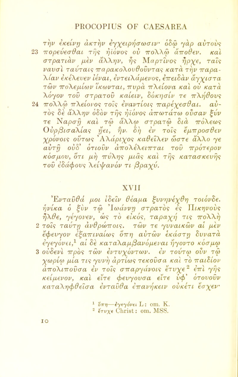 rrjv iiceLvr) ukttjv iy^eipijacoaiv 6ha> yap avTovs 23 TTopeveaOaL t/}? rjiovos ov rroXXop dvoOev. ical arpariav p.ev dXXi]v, ?;? Ma^Tti'o? VPXe> Ta'? vaval TdVTacs irapa/coXovdovvTa<; Kara t?]v irapa- Xi'av exeXeuev levai, evTeiXdpievos, eTrethdv dy^iara tcov iroXepilcov kwvtcli, irvpd rrXelova Kal ov Kara. Xoyov tov arpcnov KaLeLV, hoKijcrlv re ttXi]6ov$ 24 ttoXXw irXeLovo*; Tot? ivavTiois Trape^eadai. av- to? he dXX^v ohov t?}? i)i6vo$ dircoTdrod ovaav %vv re Napafj Kal tw dXXop arpaTW Sta 7roA.eeo? Ovp/3icraXia<; rjei, i)v- hrj ev Tot? epur poadev ^pofot? outo)? 'AXa/)t^o? KaOelXev ware dXXo ye avTrj ovh' otlovv diroXeXenrTai tov irporepov k6(t/xov, oti pur] 7rvXt]<i /zta? /eat t?)? KaTaaKevr/s tov ehd<f>ov<; XeL^ravov tl /3pa%v. XVII 'FiVTavdd piot, Ihelv 8eap.a ^w)]vex^V Toiovhe. rjVLKa 6 £vv tu> ,\wdvvr] arparb<i e? JIikijvoik; r/Xde, yeyovev, a)? to et/eo?. iapayj] rt? TroXXrj 2 toZ? ravTi] dvBpooirois. tojv re yvvaiKoov at p~ev ecpevyov e^ainvaiw; ottt) avToov eKaarr] Bvvara eyeyovei,1 at he KaTaXap-p3avop,ei'ai i'jyovTO KoapLcp 3 ovhevl 7rpo? tcov cvtv^ovtcov. ev tovtoj ovv tu> %GopL(i) pita Tt? yvj'i] apTta)? TeKOvoa Ka\ to iraihiov aTroXiirovaa ev Tot? airapydvoi1; eTv^e2 eVt yf]<; Keipievov, Kal e'tTe <f>evyovo~a eiVe vcp' otovovv KaTaXrj<pdelaa evTavda eTrav/jiceiv ovkcti ea-^ev 1 3tttj—iycySvei L : Olll. K. 2 6tux« Christ: om. MSS. io