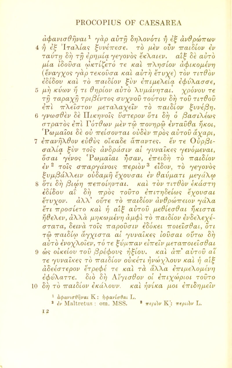 dcpaviadfivai1 yap avrfi Bt]Xov6ti rj e£ av9pcoTTcov 4 ?) e'f 'IraXiwi ^uveireae. to p,ev ovv iraiBiov ev tclvtij Bi) tt) epy]/u,La yeyovbs e/cXatev. al£ Be avro pia IBovaa (oktl^bto re Kal TrXrjcrlov dcfriKopLevr) (evay^o'i yap reicovaa koX avTii eru^e) tov tltOov eBlBov Kal to iraiBLov %uv eiripeXeLa i<j)v\aa<je, 5 p,r) kvcov Tt 9r)piov avrb XvpbdvrjTai. %p6vov re rfj rapaxij Tptf3evTO<i crv^vov toutov Bt) tov tltOov 67U TrXelarov p^eTuXa^elv to iraiBiov %vve{3rj. 6 yvwaOev Be Uikt)voi<; varepov oti Bt) 6 /3aaiXeco<; aTparb'i eirl YotOcov p,ev tu> Trovrjpcp ivravda tf/coi, 'Pcop^aloi Be ov irelaovTat, ovBev Trpbs avTov ayapi, 7 eTTavr)X6ov evOvs oiKaBe airavTes. ev Te Ovpfii- aaXLa, £uv Tot? dvBpdatv al yvvaiKes yevop,evai, ocrai yevos 'Pcop^alai rjcrav, eVetS?) to iraiBiov ev2 to?? oirapydvois irepibv3 elBov, to yeyovbs £vp,/3d\Xeiv oi>Bap,rj e^ovaaL ev Oavp,ari p,eydXw S oti Br) ^Lwrj ireTTolrjVTai. Kal tov tltOov etcdaTi) eBlBov at Br) 777)09 tovto eViT^Setw? e^ovaai eTvyov. tt\V ovt€ to iraiBiov dvOpcoireiov ydXa eTi irpoaLeTO Kal r) cu£ avTov pedleaOaL r]KiaTa rjdeXev, dXXa p,r)Kwp,evr] dpcfil to iraiBiov evBeXe)(e- OTaTa, Betvd Tot? irapovaiv e'So/cet iroielaBai, oti t5> iraiBUo dy^iaTa al yvvaiKes lovaai ovtco Bt) ai/TO evo^Xocev, to ts ^vpirav eiirelv p,eTairoLeladaL 9 a><? OLKeiov tov ftpecjrow; r)%iov. Kal air avTov al' Te yvvaiKes to iraiBLov ovkItl i)vd>y£kovv Kal r) at£ dBeeaTepov eTpe<f>e Te Kal to. aXXa e7ri/.i€\op,evi] i(f>vXaTT€. Bib Br) Al'yia&ov ot eirt^optoi tovto 10 Br] to iraiBiov eKaXovv. Kal r)viKa p,oi e-niBr\p,elv 1 atyaviffdrivai K : ri(pavla6a.i L. 2 iv Maltretus : om. MSS. * n(fihv K: irtpiibv L.