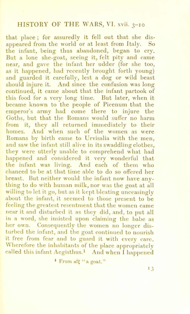 that place ; for assuredly it fell out that she dis- appeared from the world or at least from Italy. So the infant, being thus abandoned, began to cry. But a lone she-goat, seeing it, felt pity and came near, and gave the infant her udder (for she too, as it happened, had recently brought forth young) and guarded it carefully, lest a dog or wild beast should injure it. And since the confusion was long continued, it came about that the infant partook of this food for a very long time. But later, when it became known to the people of Picenum that the emperor's army had come there to injure the Goths, but that the Romans would suffer no harm from it, they all returned immediately to their homes. And when such of the women as were Romans by birth came to Urvisalia with the men, and saw the infant still alive in its swaddling clothes, they were utterly unable to comprehend what had happened and considered it very wonderful that the infant was living. And each of them who chanced to be at that time able to do so offered her breast. But neither would the infant now have any- thing to do with human milk, nor was the goat at all willing to let it go, but as it kept bleating unceasingly about the infant, it seemed to those present to be feeling the greatest resentment that the women came near it and disturbed it as they did, and, to put all in a word, she insisted upon claiming the babe as her own. Consequently the women no longer dis- turbed the infant, and the goat continued to nourish it free from fear and to guard it with every care. \\ herefore the inhabitants of the place appropriately called this infant Aegisthus.1 And when I happened 1 From aTf a goat.