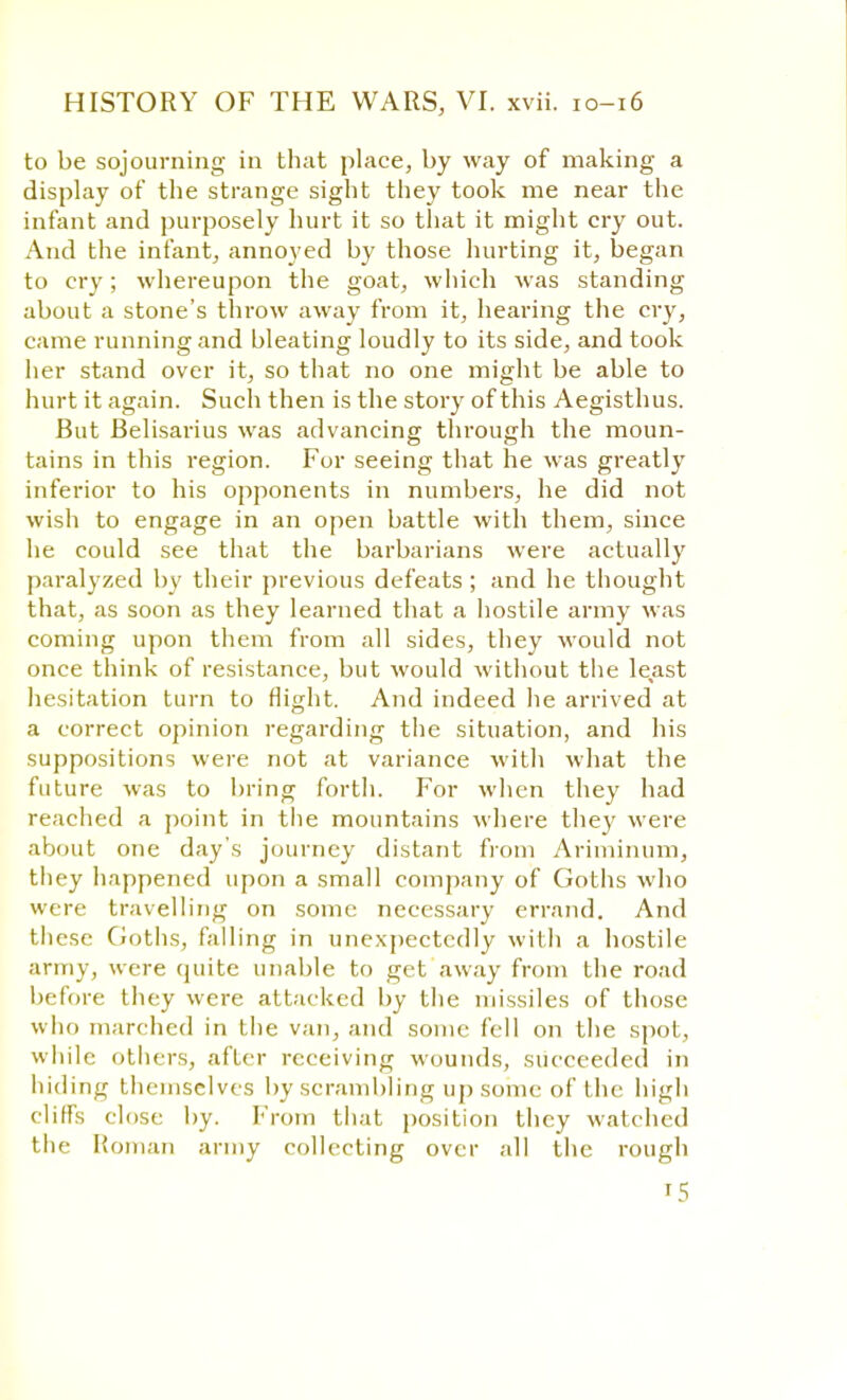 to be sojourning in that place, by way of making a display of the strange sight they took me near the infant and purposely hurt it so that it might cry out. And the infant, annoyed by those hurting it, began to cry; whereupon the goat, which was standing about a stone's throw away from it, hearing the cry, came running and bleating loudly to its side, and took her stand over it, so that no one might be able to hurt it again. Such then is the story of this Aegisthus. But Belisarius was advancing through the moun- tains in this region. For seeing that he was greatly inferior to his opponents in numbers, he did not wish to engage in an open battle with them, since he could see that the barbarians were actually paralyzed by their previous defeats ; and he thought that, as soon as they learned that a hostile army was coming upon them from all sides, they would not once think of resistance, but would without the least hesitation turn to flight. And indeed he arrived at a correct opinion regarding the situation, and his suppositions were not at variance with what the future was to bring forth. For when they had reached a point in the mountains where they were about one day's journey distant from Ariminum, tliey happened upon a small company of Goths who were travelling on some necessary errand. And these Goths, falling in unexpectedly with a hostile army, were quite unable to get away from the road before they were attacked by the missiles of those who marched in the van, and sonic fell on the spot, while others, after receiving wounds, succeeded in hiding themselves by scrambling up some of the high cliffs close by. From that position they watched the Roman army collecting over all the rough t5