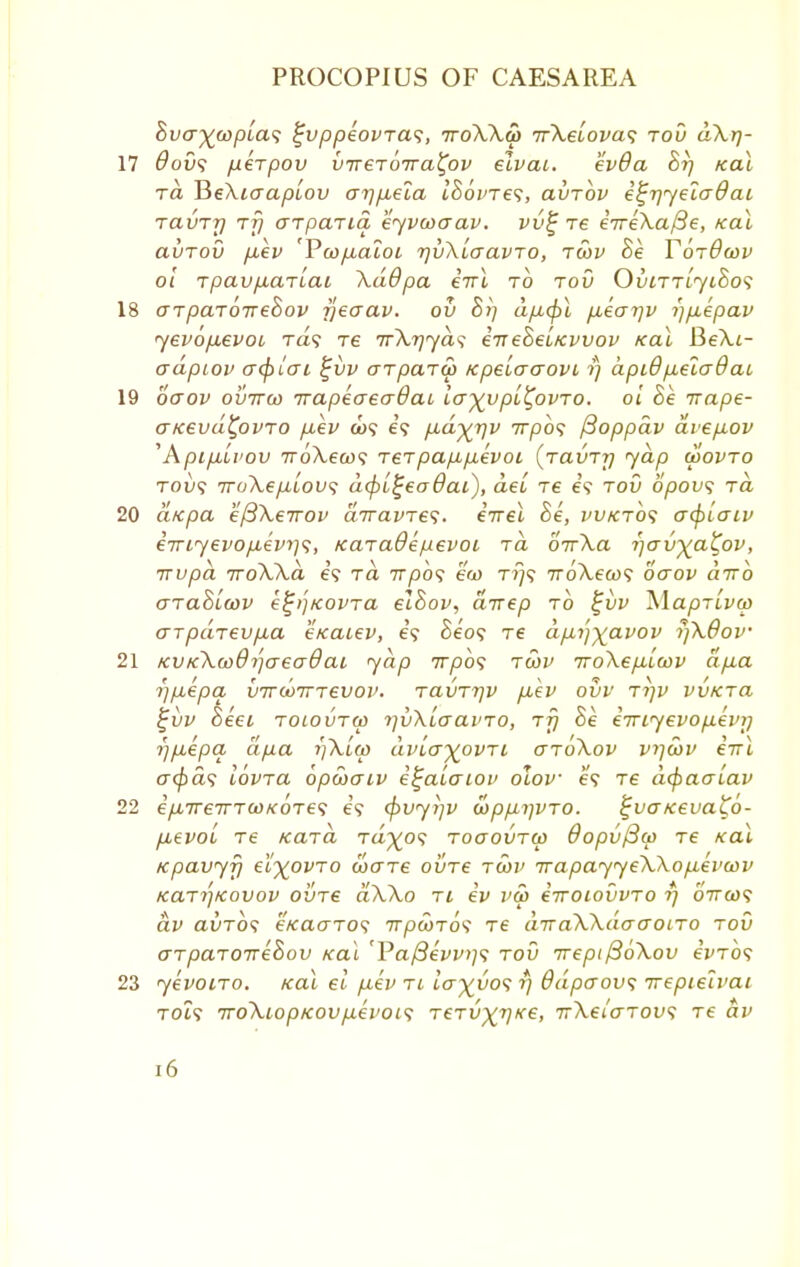 hvcr^wpla^ ^vppeovra^, ttoWw ifkeLova*; tov dXr)- 17 dov<; fxerpov vireToira^ov elvai. ev8a hi) /cal to, BeXiaaplov arj/xela ISovTes, avTov i^rjyeladai TavTy tt) crrpaTia eyvwaav. vv£ re eVeXa/Se, /cal avTov p,ev 'Pco/xaloi rjvXlaavTo, tcov he Tordcov ol TpavfACLTLac \ddpa iiri to tov OvittljcSos 18 arpaTOTvehov rjeaav. ov hij a/x0l /xearjv i)p,epav yevop,evoi Ta? re TrXrjyds enehel/cvvov real BeXt- aapLOv acfjlat %i)v aipaTW KpelaaovL i) api6p,ela9aL 19 ooov ovttgo irapeaeaOaL la^ypl^ovTO. ol he irape- o-/cevd£ovTO [xev oj? e'? pudyjiv 7rp6<; fioppav ave/iov ''Apifxivov TToXeios reTpa/xp-evoi, (ravTrj yap wovto tou? 7roXep.Lou<; d(pb^eadat), del re e'? tov opovs rd 20 d/cpa efiXeirov dnravTes. eirel he, vvktos ofylaiv eiriyevofxevris, KaTadepevot rd oVXa rjcrv^a^ov, TTvpd TToXXa e? rd 77/305 ew t?/? iroXew; ocrov diro GTahiwv e^)}KOvra elhov, drrep to £vv WapTLvep aTpdrevp,a e/caiev, e'? Se'o? Te dp.i)^avov rfkOov 21 KV/cXooOijaeadai yap 7rpb<; twv iroXefilcdv dfia i)p,epa vTTooTTTeuov. ravTrjv p,ev ovv tijv vv/cTa %vv heei tolovtw TjvXlaai'TO, tt) he e7riyevop.evij i)p,epq dpa r)\l(p dvlo)(ovTL gtoXov v>]u>v eirl cr<£a? lovTa opojaiv i^alaioi> olov e<? Te depaalav 22 ifnreirTooKOTei; e'? cf>vyi]V a>pp,i]VTO. %va tcevato- p,evol Te KaTa Ta^o? tooovtw dopvfiar Te xal Kpavyfi el^ovTO cocttc ovtc twv Trapayye\Xop,ei'u>v KaTi'iKovov ovt€ aX\o ti ev va> eiTOlOVVTO i) 6Va>? dv auTO? e/caoTO? irpcoTck Te diraXXdaaoiTO tov aTpaTOTrehov xal 'l?a/3evv>]<; tov irept{36\ov cVto? 23 yevotTo. /cal el p.ev ti la^vo<; r) 8dpcrov<; wepieivai TOi? 7ro\topKOvp.evoi<; TeTir^ve, irXeiaTovs Te dv [6