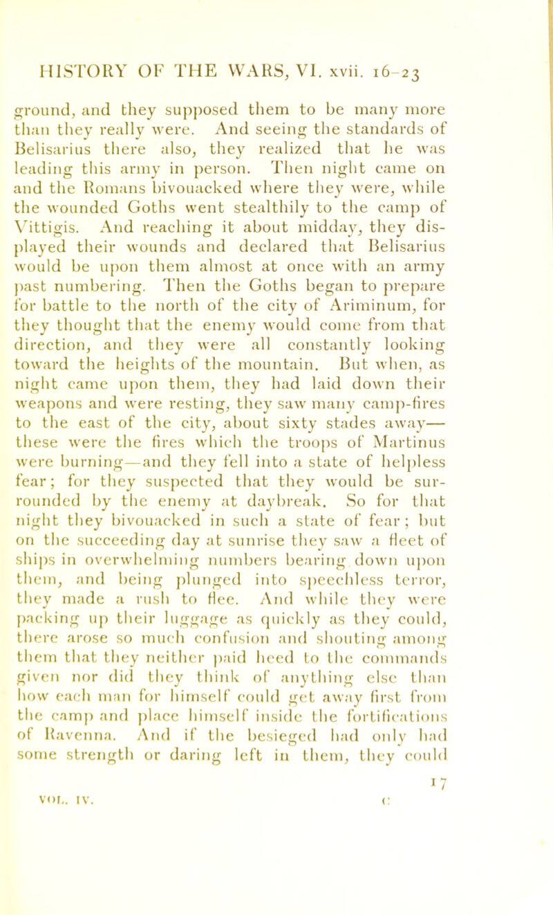 ground, and they supposed them to be many more than they really were. And seeing the standards of Belisarius there also, they realized that he was leading this army in person. Then night came on and the Romans bivouacked where they were, while the wounded Goths went stealthily to the camp of Vittigis. And reaching it about midday, they dis- played their wounds and declared that Belisarius would be upon them almost at once with an army past numbering. Then the Goths began to prepare for battle to the north of the city of Ariminum, for they thought that the enemy would come from that direction, and they were all constantly looking toward the heights of the mountain. But when, as night came upon them, they had laid down their weapons and were resting, they saw many camp-fires to the east of the city, about sixty stades away— these were the fires which the troops of Martinus were burning—and they fell into a state of helpless fear; for they suspected that they would be sur- rounded by the enemy at daybreak. So for that night they bivouacked in such a state of fear; but on the succeeding day at sunrise they saw a fleet of ships in overwhelming numbers bearing down upon them, and being plunged into speechless tenor, they made a rush to flee. And while they were packing up their luggage as quickly as they could, there arose so much confusion and shouting among them thai they neither paid heed to tin- commands given nor did they think of anything else than how each man for himself could get away first, from the camp and place himself inside the fortifications of Ravenna. And if the besieged had only had some strength or daring left in them, they could vor,. iv 1 7 c