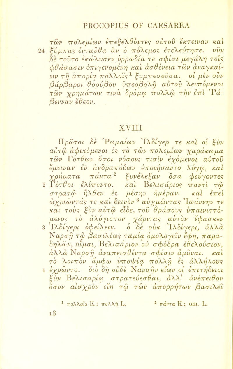 Toi)V TroXepLLcov eire^eXOovres avrov cKTeivav Kal 24 ^u/jbirat; evravOa av 6 TroXe/xos €Te\evT>]ae. vvv $e touto eKcoXvcrev oppcoSla re a(f)lai fieydXr] rot? (pOdaaacv iTriyevop,ev>] Kal daOeveia tmv dvayxat- (ov t?} LtTTopia rroXXols1 ^vp-Treaovaa. ol /xev ovv f3dp{3apoi Oopvftov u7rep(3o\rj avrov Xenrbp,evoi, tmv ■xprj/j.dTcov Tivd Spo/MO) tvoXXo) T>}1> €TTl Pa- fievvav eOeov. XVIII YlpcoTOt 8e 'Pcop-alcov 'IXSlyep tc Kal ol %vv avru> d(piKop.evoi e? to twv iroXepiLwv ^apaKWfxa tcov TbrBwv baoi vbaois rialv i^bpievoi avrov epueivav iv dvSparroScov irroLijaavro Xbyw, Kal XprjpLara rrdvra2 £vveXe£av oaa (pevyovres 2 YotOol iXlrrovro. Kal BeXiadpio1? Trawl tw arparcp yjXdev e? p,ko~r\v i)p,epai>. Kal irrel wXpiwvrds t€ Kal Seivbv 3 au^picovra'; 'Icodvvrjv re Kal robs %vv avrw el8e, rov Opdaovs vrraivirro- /xew? to aXbyuarov xdpiras avrbv e<pacrKev 3 'iXSlyepL ocpelXeu*. o 8e ovk 'iXblyepi, dXXd Napcrf} Tffl {3acrtXe(o<; rapu'ia bpboXoyelv e<f>i], irapa- SrjXcov, olfiai, ¥>eXiadpiov ov o~(p68pa e&eXovaiov, dXXa Napcr^ dva7T6ia6ii'Ta a(pL.aiv dp.vvai. Kal to Xocrrov dpLcpco vrro^ria rroXXi] e? dXXijXovs i e^pcdino. Sib 8t) ov8e Napaijv eicov ol ernr^Seioi }jvv JieXiaaplw arpareveadat, a\V dverretdov oaov alaxpbv eh] ra> rwv drropp/jrcov fiaaiXel 1 iroAAo'iS K : 7roAA)/ L. va'.'ra K: om. L.