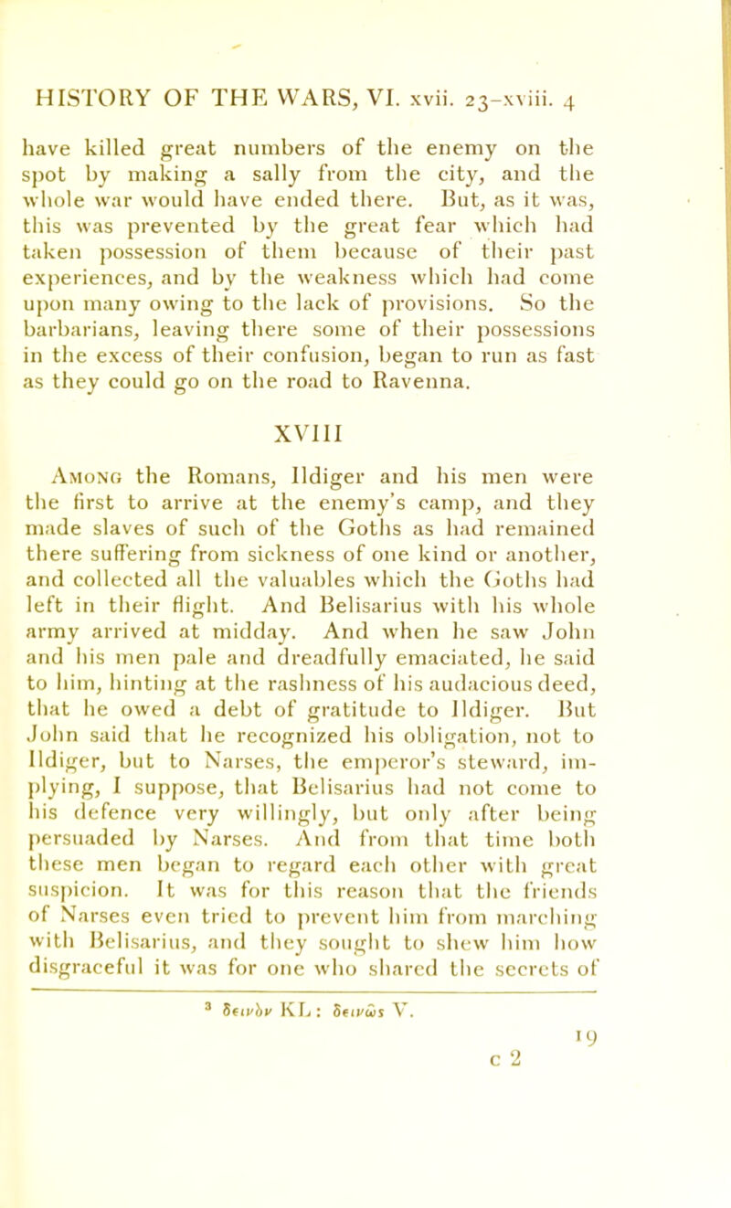 have killed great numbers of the enemy on the spot by making a sally from the city, and the whole war would have ended there. But, as it was, this was prevented by the great fear which had taken possession of them because of their past experiences, and by the weakness which had come upon many owing to the lack of provisions. So the barbarians, leaving there some of their possessions in the excess of their confusion, began to run as fast as they could go on the road to Ravenna. XVIII Among the Romans, Ildiger and his men were the first to arrive at the enemy's camp, and they made slaves of such of the Goths as had remained there suffering from sickness of one kind or another, and collected all the valuables which the Goths had left in their flight. And Belisarius with his whole army arrived at midday. And Avhen he saw John and his men pale and dreadfully emaciated, he said to him, hinting at the rashness of his audacious deed, that he owed a debt of gratitude to Ildiger. Rut John said that he recognized his obligation, not to Ildiger, but to Narses, the emperor's steward, im- plying, I suppose, that Belisarius had not come to his defence very willingly, but only after being persuaded by Narses. And from that time both these men began to regard each other with great suspicion. It was for this reason that the friends of Narses even tried to prevent him from marching with Belisarius, and they sought to shew him how disgraceful it was for one who shared the secrets of SttvbvKlj; Savus V. '9 c 2