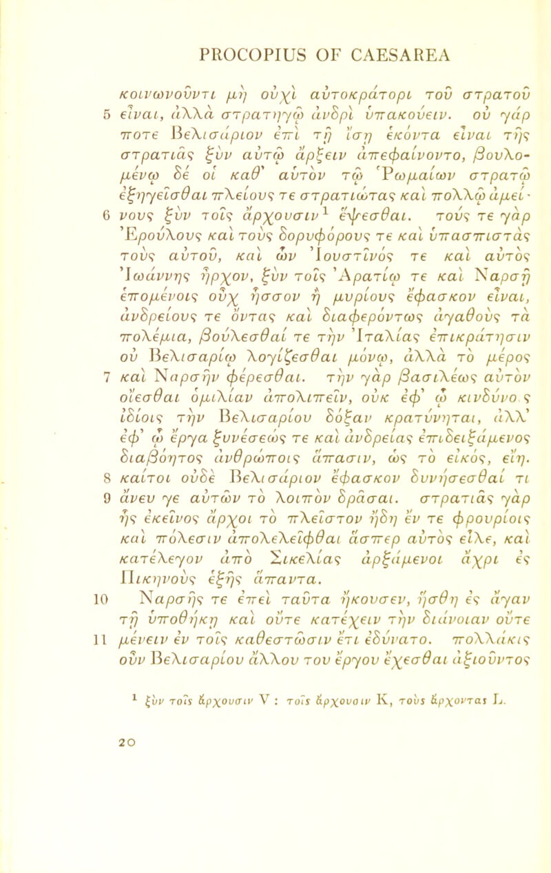 KOLVWVOVVTl fM7) OV^l CLVTOKpCLTOpt TOU (JTpCLTOV 5 eivai, d\Xd arpar>]yu) dvSpl viraicoveiv. ov yelp irore BeXtadpiov eirl rfj 'iarj etcovra eivai t/}? arparid<; %vv avru) dp^eiv d-ne^a'ivovro, ftovXo- p,evo) 8e ol tcaff' avrbv roy 'Vu>p.aiwv crparw e^iyeiaOai rrXeiov; re arpar Moras zeal ttoXXo) dpiei- 6 vovs %vv Tot9 dp^ovaiv1 e^readai. rov\ re yap 'EpovXow; /calrovs hopvfybpovs re /cal vTracrrio-rds tou? avrov, /cal wv 'lovarivos re ical avrbs 'lwuvvrjs r/p^ov, %vv to?? 'Aparico Te ical Napa?} eVo/i-eVot? ov% ijaaov r/ pivp'iovs e<fca<j/cov eivai, dvSpeiov; re bvras /cal Siacfyepbvrcos dyaOovs to. iroXep-ia, ftovXeaOai re rrjv 'IraXias e-niK parser iv ov Jie\iaapi(p Xoyi^eaOai /xbvco, dXXci to fte'po? 7 /cal Napcrrjv (pepeaOai. rrjv yap /3aai\eco<; avrbv oieadai opuXiav drroXiirelv, ov/c icfy co /civSvvos ifjt'ot? Triv X^eXiaapiov hb^av /cparvviirai, d\7C W epya £vveae(b<; re /cal dvSpeias emhei^dpievos 8ia/3br)ro<; dv6 ptoirois diraaiv, &)? to eiVo9, eh). 8 /cairoi ovoe JieXicrdpiov e<f>acr/cov hvvi)ae<j6ai ri 9 dvev ye avrwv to Xoittov hpdaai. arparids yap ?;? e/celvos dpyoi to TrXeiarov ev re cfypovpiois Kol irbXeaiv d7roXeXei<pdat dcrirep avrb<; elXe, /cal /careXeyov dirb Xi/ceXias dp%dp.evoi dxpi e? UiKi]vov^ e%i)$ diravra. 10 Na/30-/}? re eirel ravra I'j/covaev, yaOi] e? dyav rfj vTro6i']Kij /cal ovre /care^eiv rtjv Sidvocav ovre 11 pieveiv ev to?? Kadearwaiv en eSvvaro. 7toXX(iki<; ovv lieXiaapiov dXXov rov epyov k\ea6at d^iovvro<f