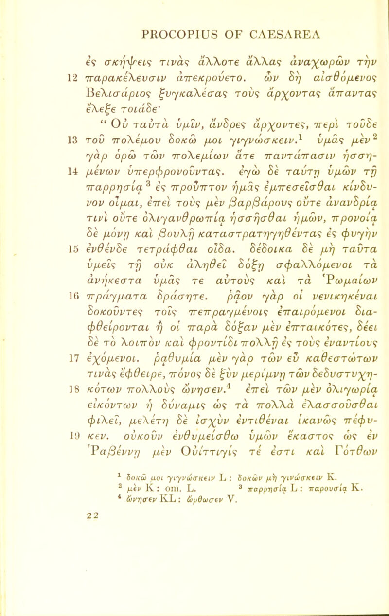 e? a/a'iyjreis rivas aXXoTe dXXa<; dvw)(copcov ttjv 12 TrapatceXevcnv inreKpovero. oiv hi) aio~86p.ei'o<; BeXiadpLos £vy/caXecra<; toi)? dp%ovTa<; a-navras; eXe^e TOidhe'  Ov TauTa vp.lv, dvhpe<; ap^ovTes, irepl Tovhe 13 tov TToXepLOu ho/cco fioL yiyvcoa/ceiv.1 iip,d<; p,ev2 yap opco tcov iroXepiLcov die iravrdiraaiv ijaar)- 14 pukvwv inreptppovovvTas. eyu> he ravr-p vp,cov rjj Trappr]aiaz e? irpoviTTOv //yu.a? ipLireaeiadai klvSv- vov olfiai, eVet tov<; p,ev (3ap/3dpou<; ovre dvavhpLa rivl out€ oXiyavO pcoTrLa i]<jo~r\aQ ai i)p.cov, irpovola he. p-ovr) kclL fiovXfj icaracnpa.-Ti)yr}Qkvras e? <pvyt]v 15 evOevhe rerpdcpdai 018a. hehoirca he p,r) ravTa vp,el<i rfj ovk dXrjOel hotjrj acpaXXop,evot ra dv^xeara vp,d<; re auTous ko\ to, Vcop.a[cov 16 TTpdypicna Spdar/re. paov yap ol veviKrjKevat ho/covvTes rot? ireirpayp,evoi<; eiraipopievoi ht,a- (pdelpovTai rj ol irapd S6£av p,ev eiTTaiKoje^, heet he to Xolttov real cppovTihi iroXXfj e? tou? evavTLov; 17 e%6p,evoi. pa.6vp.La p,ev yap tcov ev KaOearcorcov TLvds ecpOeipe, ttovos he t;vv p.eplp,vij tcov hehvaTV^rj- 18 kotcov ttoXXovs covrjaev.* eirei tcov p:ev oXtycopla eiKovTcov ■>) hvvapiis ft)? Ta 7roXXd eXaaaovaffai (piXel, pLeXeTf] he Icr^vv evTiOevai licavco<; irecpv- 10 K€V. OVKOVV €v8vp.€L(T0CO V piCOV €Ka<JTOS ft)? ev 'Va/3evv>/ /.i(v OmTTcyL<; Te eaTi Kal VotOcov 1 Sonus fioi yiyi>ai<rKttv L : Sokwv /utj yivwaKtiv K. 2 fxiv K: oni. L. 3 uapprjaia L: napovala K. ' &vt)<rtv KL : &p8aiaey V.