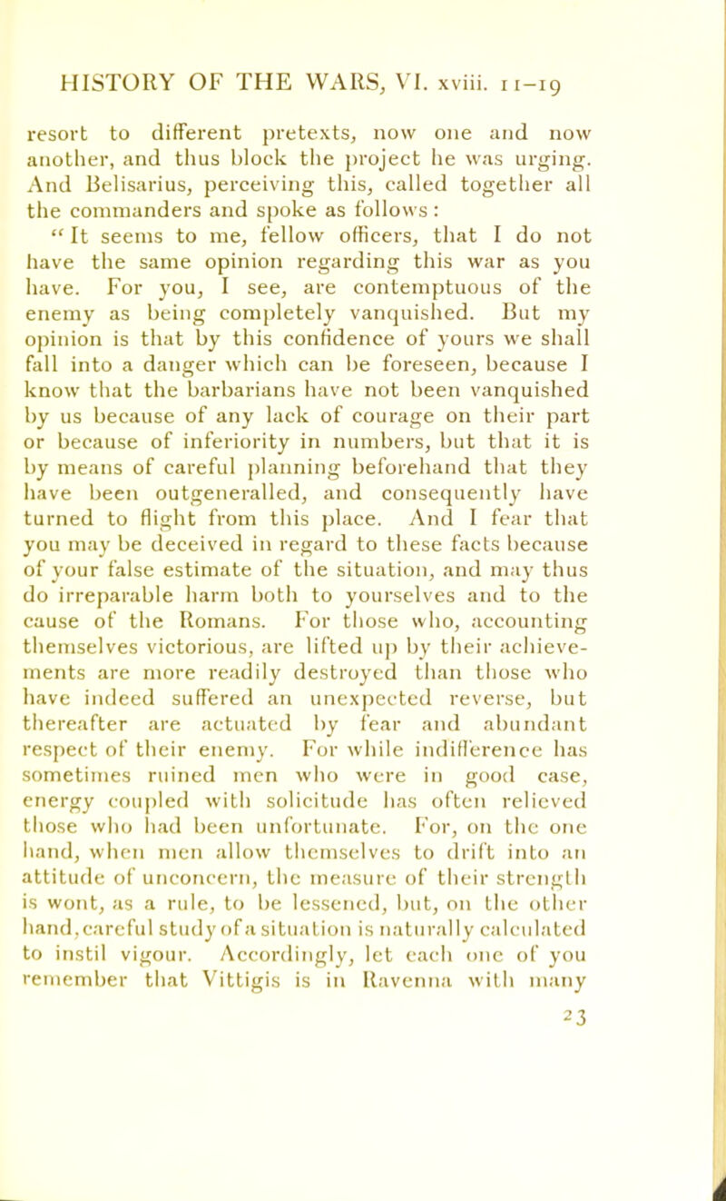 resort to different pretexts, now one and now another, and thus block the project he was urging. And Belisarius, perceiving this, called together all the commanders and spoke as follows :  It seems to me, fellow officers, that I do not have the same opinion regarding this war as you have. For you, I see, are contemptuous of the enemy as being completely vanquished. Cut my opinion is that by this confidence of yours we shall fall into a danger which can be foreseen, because I know that the barbarians have not been vanquished by us because of any lack of courage on their part or because of inferiority in numbers, but that it is by means of careful planning beforehand that they have been outgeneralled, and consequently have turned to flight from this place. And I fear that you may be deceived in regard to these facts because of your false estimate of the situation, and may thus do irreparable harm both to yourselves and to the cause of the Romans. For those who, accounting themselves victorious, are lifted up by their achieve- ments are more readily destroyed than those who have indeed suffered an unexpected reverse, but thereafter are actuated by fear and abundant respect of their enemy. For while indifference has sometimes ruined men who were in good case, energy coupled with solicitude has often relieved those who had been unfortunate. For, on the one hand, when men allow themselves to drift into an attitude of unconcern, the measure of their strength is wont, as a rule, to be lessened, but, on the other hand.careful study of a situation is naturally calculated to instil vigour. Accordingly, let each one of you remember that Vittigis is in Ravenna with many