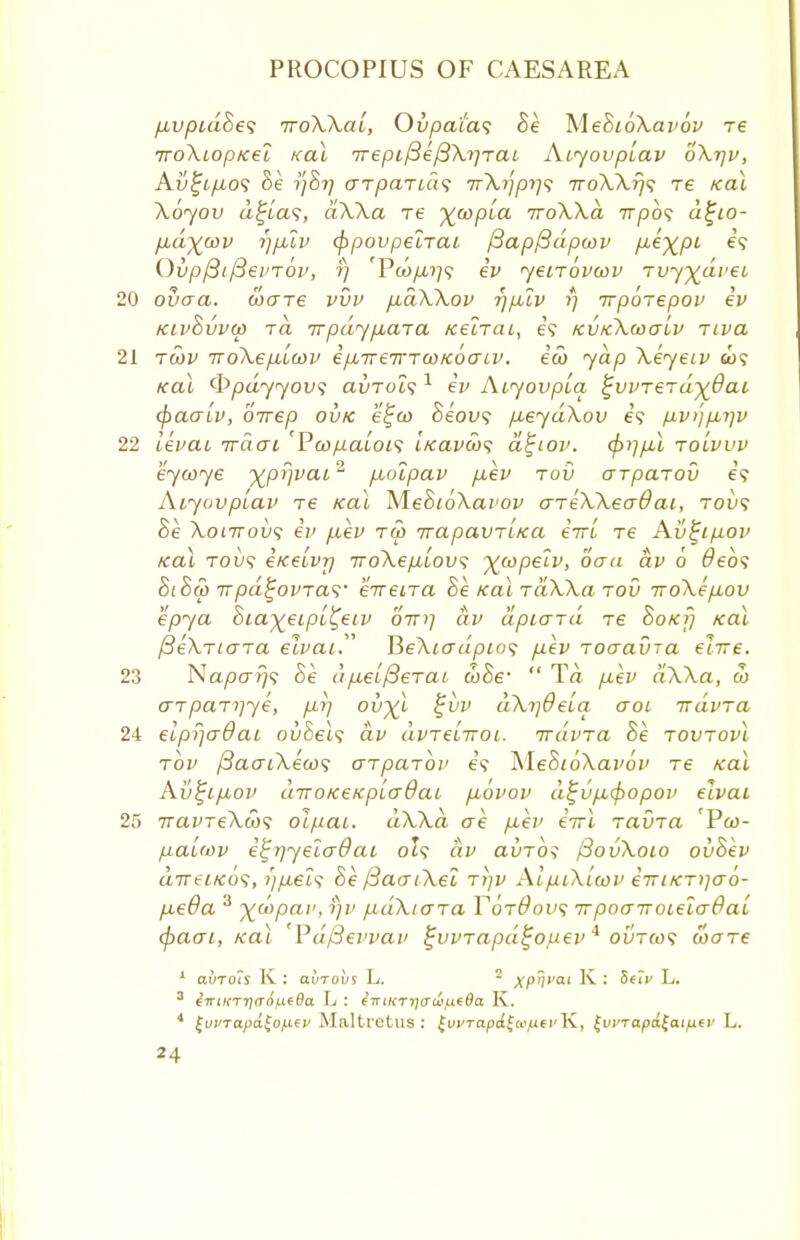 fAvpidSes iroXXat, Ovpatas Be MeBioXavov re iroXiopKei Kal irepifiefiXv]rai Aiyovplav oXrjv, Avtjip,oli Be 17877 arparidf TrXijpr/'i rroXXrjs re Kal Xoyov a^las, dXXa re ^wpia rroXXa 77-7309 d£io- fid^cov rjp.lv (ppovpelrai fiapfidpwv P-^XPL e? Ovpfiiftei'Tov, fj 'PwyLt.?;? ev yeirovwv rvy^dveL 20 ovaa. ware vvv pbdXXov r)p,lv t) rrpbrepov ev kivBvvw rd rrpdypbara Kelrac, e? kvkXohtlv rtva 21 rwv rroXep,Lwv epareirrwKoaLV. ew yap XeyeLv &>? Kal (Ppdyyov<; avrols1 ev Aiyovpta ^vvrerdyQai (paaiv, orrep ovk e^w Beovs pueydXov e\ fivnpbijv 22 levai rrdat 'Pw/naioi<i 'iKavws a^iov. cp)]p,l rolvvv eywye yjpr)vai% p,olpav p-ev rov arparov e? Atyovptav re Kal MeBioXai'ov areXXeaOai, tovs Be Xonrovs ev iiev ru> irapavriKa eirL re Av£i/j.ov Kal tovs eKeivrj TroXepiLov^ ^wpelv, oaa dv 6 Oebs BiBw 7Tpd^ovTa<i' erreira Be KalraXXa rov rroXep-ov epya Bia^eipL^eLV oV?; dv dpiard re Bokij Kal fieXriara elvai. PjeXiadpio? p,ev roaavra eiire. 23 Napar/*? Be dp,el/3erai wBe1  Ta p,ev dXXa, w arparyye, fir) ov^l %vv dXrjOeiq aoi irdvra 24 elprjaOai ovBels dv avreLrroL. rrdvra Be rovrovl rbv fSaatXews arparov e? XleBioXavov re Kal Av^ifiov diroKeKpLadai fibvov d£v/A(f)opov elvai 25 navreXcbs oifiat. dXXa ae fiev eirl ravra Pw- fiauov e^r/yelaOai ol? dv avrbi fSovXoio ovBev drreLKos, r)fiei<i Be fSaatXel rtjv AlpiXlcov emKri)a6- fieOa 3 ^wpar, r)v fidXtara T6r0ov<; irpoaTTOLelaOai cpaai, Kal Pd/3evvav ^vvrapd^omev 4 ovrcos ware 1 avrois K : ai/Tobs L. 2 xp'i>'a' K : 8e<V L. 3 eVi/i-TTjirrf/iieffa L : 67nKTr;<ra>,ue#a K. 4 tuvTapd£ofitv Maltrctus: tvvTapd$ce,ufi'T\, ^vi'r apd^aififv L.