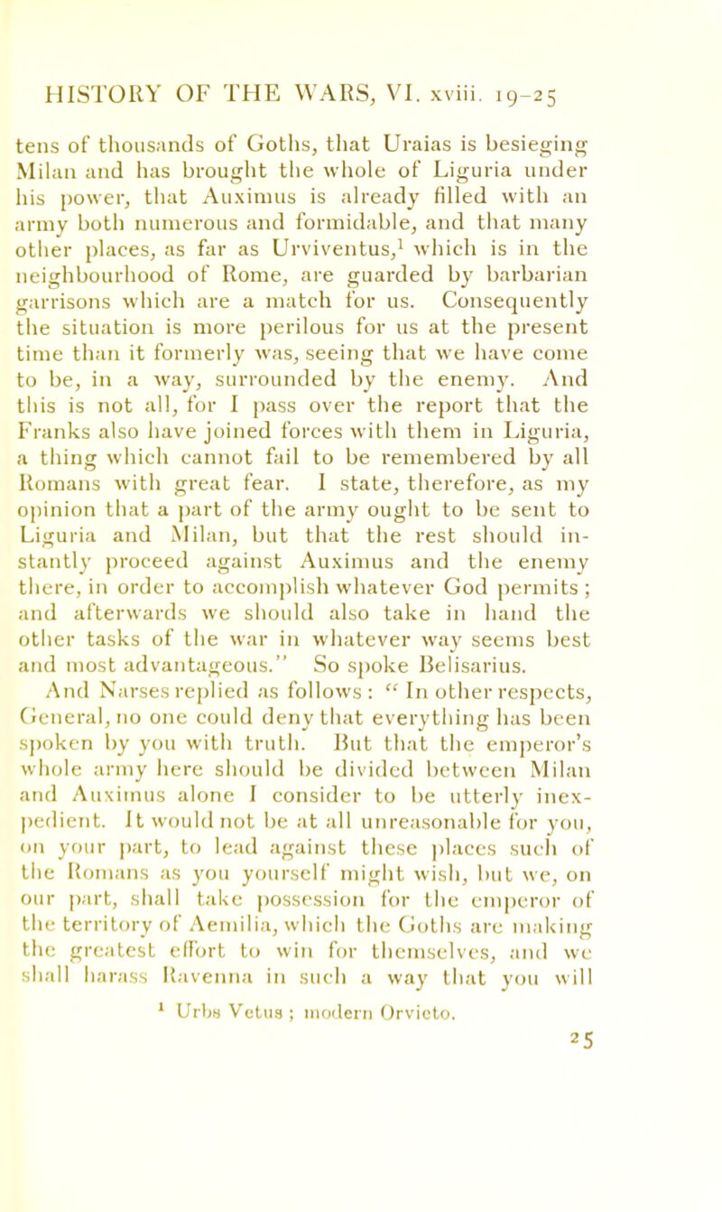 tens of thousands of Goths, that Uraias is besieging Milan and has brought the whole of Liguria under his power, that Auximus is already filled with an army both numerous and formidable, and that many other places, as far as Urviventus,1 which is in the neighbourhood of Rome, are guarded by barbarian garrisons which are a match for us. Consequently the situation is more perilous for us at the present time than it formerly was, seeing that we have come to be, in a way, surrounded by the enemy. And this is not all, for I pass over the report that the Franks also have joined forces with them in Liguria, a thing which cannot fail to be remembered by all Romans with great fear. I state, therefore, as my opinion that a part of the army ought to be sent to Liguria and Milan, but that the rest should in- stantly proceed against Auximus and the enemy there, in order to accomplish whatever God permits ; and afterwards we should also take in hand the other tasks of the war in whatever way seems best and most advantageous. So spoke Belisarius. And N arses replied as follows:  In other respects, General, no one could deny that everything has been spoken by you with truth. But that the emperor's whole army here should be divided between Milan and Auximus alone I consider to be utterly inex- pedient. It would not be at all unreasonable for you, on your part, to lead against these places such of the Romans as you yourself might wish, but we, on our part, shall take possession for the emperor of the territory of Aemilia, which the Goths arc making the greatest effort to win for themselves, and we shall harass Ravenna in such a way that you will 1 lfrbn Veins ; modern Orvieto.