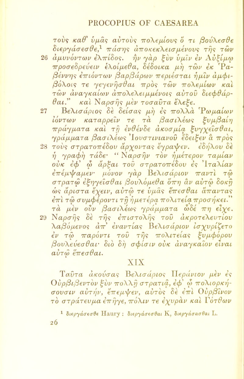 tou? /caO' v/j,a<; avTOvs iroXe/xlov; o tl ftovXeade oiepydaecr&e,1 7ra<r?7? aTOKeKXeia/xevov; tt)s twv 26 d/xvvovToov eXirihos. r/v yap %vv vpuv ev Av^l/j.0) irpoaeBpeveiv eXoipieOa, SeBoiKa p-i] twi' Ik 'Pa- ySe'wrj? eiriovTuiv /3ap(3dpoov irepiearai rjp.lv dp,cpi- ftoXois re yeyevr/cr&ai 71730? tmv iroXepicov Kal to>v dvayKaLwv diroXeXei p,p,evoi<; avTOV Bie&Odp- dai. Kal Napffi]? /xev Toaavra eXe^e. 27 JieXiadpios Be Beiaa<; fx,}) e? iroXXd 'P'a>p,alwv lovrwv Karappelv re rd (BaatXeu)^ %vp.fiaii] Trpdyfiara Kal rf) evdevBe aKoapbia ^vy^eladai, ypdp,p,ara f3acuX£(o<; 'lovariviavou eBei^ev a rrpbs 28 tou? aTparoireSov dp^ovras eypa^rev. e8)']Xov Be 1) ypacprj raoV  Naparjv tov ^/xerepov rafiiav ovk ecfi ri> dp^ai tov arpaToirehov e? 'IraXuav e-nep.^rapiev povov yap HeXiadpiov irainl rw arpard) efyiyeiaOat /3ovXop,e@a otti] dv avTw Boxf) a>? dpLcna e-^eiv, avrio re vfids eireaQai airavTas eirl tu> av/JicpepovTi rrj i)p.erepa iroXLTeia Trpocn'~]Kec rd puev ovv /3aaiXeco'i ypd/Afxara &Be ttj) eZ^e. 2<J Na/xx?;? Be t?}? eVMTToTu)? tov aKpoTeXeuTiov Xa/So/zei^o? dir evavTias HeXiadpiov ia^vpl^ero ev rip irapovTL tov tt)? 7roXtTei,a<; £vp,<popov fiovXeveadar Bib B>] acpicriv ovk dvayKalov elvai ai)™ eireaOac. XIX TavTCt dKovaas YleXicrdpios Tlepdviov fiev Ovpf3il3evTov £vv TToXXfj arpaTia, eft w TroXiopKi']- aovaiv avT>']v, eirep-^rev, au~o? Be eirl Qvpftivov to aTpdrevfMa eTT?]ye, ttoXiv Te e^vpdv Kal YotBwv 1 Step-ydaeaOt Haury : SiepydaeaOai K, SitpyaaacrBai L.